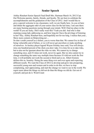 Senior Speech
Ashley Rinehart Senior Speech Final Draft Mrs. Hartman March 16, 2012 Cop
Out Welcome parents, family, friends, and faculty. We are here to celebrate the
accomplishments and the graduation of the Class of 2012. And I would like to
give a special welcome to my classmates; well, we are finally here. As you sit here
and inhale the aggregate odor of your senior class for the last time, I am sure there
are many burning questions racing through your minds: Will I find my place in the
world? If you are lucky. Did I really wear this? Yeah you did. And who is that
stunning young lady addressing us, and how long do I have the privilege of listening
to her? Hey, Ashley Rinehart here, and hopefully not for too long. I realize that your...
Show more content on Helpwriting.net ...
So don t credit yourself as a failure, you re worse than that. We cannot live in fear of
being vulnerable and of failure, or we will never get anywhere or make anything
of ourselves. As hockey player legend Wayne Gretsky once said, You will always
miss one hundred percent of the shots you don t take. It is time for us to take risks,
but to also not be ignorant about the risks we take. We cannot try to change
something once, and if it does not work, never try again. But we also cannot try to
change something the same way multiple times because if it did not work the first
time, it will probably not work the second or third and so on. Albert Einstein
defines this as, Insanity: Doing the same thing over and over again and expecting
different results. We want the Class of 2012 to develop and grow into prospering,
successful young men and women and in order to do this; we have to stop
complaining, start appreciating, and start the change we want to see in the world. We
regret more about the things we did not do than the things we did do. Get out of
yourself, and just do it. Word Count
 