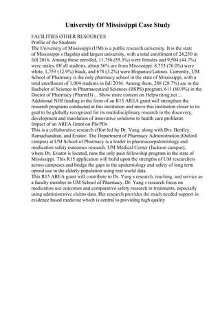 University Of Mississippi Case Study
FACILITIES OTHER RESOURCES
Profile of the Students
The University of Mississippi (UM) is a public research university. It is the state
of Mississippi s flagship and largest university, with a total enrollment of 24,250 in
fall 2016. Among those enrolled, 11,756 (55.3%) were females and 9,504 (44.7%)
were males. Of all students, about 56% are from Mississippi. 8,753 (76.0%) were
white, 1,759 (12.9%) black, and 678 (3.2%) were Hispanics/Latinos. Currently, UM
School of Pharmacy is the only pharmacy school in the state of Mississippi, with a
total enrollment of 1,004 students in fall 2016. Among them, 288 (28.7%) are in the
Bachelor of Science in Pharmaceutical Sciences (BSPS) program, 611 (60.9%) in the
Doctor of Pharmacy (PharmD) ... Show more content on Helpwriting.net ...
Additional NIH funding in the form of an R15 AREA grant will strengthen the
research programs conducted at this institution and move this institution closer to its
goal to be globally recognized for its multidisciplinary research in the discovery,
development and translation of innovative solutions to health care problems.
Impact of an AREA Grant on PIs/PDs
This is a collaborative research effort led by Dr. Yang, along with Drs. Bentley,
Ramachandran, and Eriator. The Department of Pharmacy Administration (Oxford
campus) at UM School of Pharmacy is a leader in pharmacoepidemiology and
medication safety outcomes research. UM Medical Center (Jackson campus),
where Dr. Eriator is located, runs the only pain fellowship program in the state of
Mississippi. This R15 application will build upon the strengths of UM researchers
across campuses and bridge the gaps in the epidemiology and safety of long term
opioid use in the elderly population using real world data.
This R15 AREA grant will contribute to Dr. Yang s research, teaching, and service as
a faculty member in UM School of Pharmacy. Dr. Yang s research focus on
medication use outcomes and comparative safety research in treatments, especially
using administrative claims data. Her research provides the much needed support in
evidence based medicine which is central to providing high quality
 