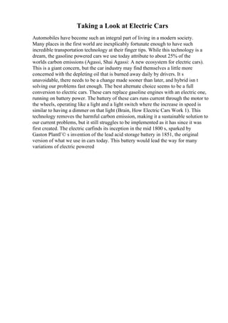 Taking a Look at Electric Cars
Automobiles have become such an integral part of living in a modern society.
Many places in the first world are inexplicably fortunate enough to have such
incredible transportation technology at their finger tips. While this technology is a
dream, the gasoline powered cars we use today attribute to about 25% of the
worlds carbon emissions (Agassi, Shai Agassi: A new ecosystem for electric cars).
This is a giant concern, but the car industry may find themselves a little more
concerned with the depleting oil that is burned away daily by drivers. It s
unavoidable, there needs to be a change made sooner than later, and hybrid isn t
solving our problems fast enough. The best alternate choice seems to be a full
conversion to electric cars. These cars replace gasoline engines with an electric one,
running on battery power. The battery of these cars runs current through the motor to
the wheels, operating like a light and a light switch where the increase in speed is
similar to having a dimmer on that light (Brain, How Electric Cars Work 1). This
technology removes the harmful carbon emission, making it a sustainable solution to
our current problems, but it still struggles to be implemented as it has since it was
first created. The electric carfinds its inception in the mid 1800 s, sparked by
Gaston PlantГ© s invention of the lead acid storage battery in 1851, the original
version of what we use in cars today. This battery would lead the way for many
variations of electric powered
 