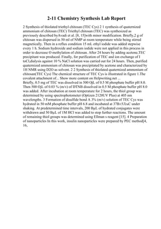 2-11 Chemistry Synthesis Lab Report
2 Synthesis of thiolated triethyl chitosan (TEC Cys) 2 1 synthesis of quaternized
ammonium of chitosan (TEC) Triethyl chitosan (TEC) was synthesized as
previously described byAvadi et al. [8, 15]with minor modification. Briefly,2 g of
chitosan was dispersed in 50 ml of NMP at room temperature while being stirred
magnetically. Then in a reflux condition 15 mL ethyl iodide was added stepwise
every 1 h. Sodium hydroxide and sodium iodide were not applied in this process in
order to decrease O methylation of chitosan. After 24 hours by adding acetone,TEC
precipitant was produced. Finally, for purification of TEC and ion exchange of I
toCl,dialysis against 10 % NaCl solution was carried out for 24 hours. Then, purified
quaternized ammonium of chitosan was precipitated by acetone and characterized by
1H NMR using D2O as solvent. 2 2 Synthesis of thiolated quaternized ammonium of
chitosan(TEC Cys) The chemical structure of TEC Cys is illustrated in figure 1.The
covalent attachment of... Show more content on Helpwriting.net ...
Briefly, 0.5 mg of TEC was dissolved in 500 ОјL of 0.5 M phosphate buffer pH 8.0.
Then 500 ОјL of 0.03 % (m/v) of DTNB dissolved in 0.5 M phosphate buffer pH 8.0
was added. After incubation at room temperature for 2 hours, the thiol group was
determined by using spectrophotometer (Optizen 2120UV Plus) at 405 nm
wavelengths. 3 Formation of disulfide bond A 3% (m/v) solution of TEC Cys was
hydrated in 50 mM phosphate buffer pH 6.8 and incubated at 37В±5ЛљC under
shaking. At predetermined time intervals, 200 ВµL of hydrated conjugates were
withdrawn and 50 ВµL of 1M HCl was added to stop further reactions. The amount
of remaining thiol groups was determined using Ellman s reagent [15]. 4 Preparation
of nanoparticles In this work, insulin nanoparticles were prepared by PEC method[4,
16,
 