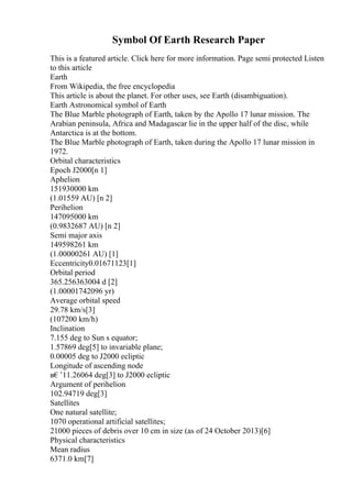 Symbol Of Earth Research Paper
This is a featured article. Click here for more information. Page semi protected Listen
to this article
Earth
From Wikipedia, the free encyclopedia
This article is about the planet. For other uses, see Earth (disambiguation).
Earth Astronomical symbol of Earth
The Blue Marble photograph of Earth, taken by the Apollo 17 lunar mission. The
Arabian peninsula, Africa and Madagascar lie in the upper half of the disc, while
Antarctica is at the bottom.
The Blue Marble photograph of Earth, taken during the Apollo 17 lunar mission in
1972.
Orbital characteristics
Epoch J2000[n 1]
Aphelion
151930000 km
(1.01559 AU) [n 2]
Perihelion
147095000 km
(0.9832687 AU) [n 2]
Semi major axis
149598261 km
(1.00000261 AU) [1]
Eccentricity0.01671123[1]
Orbital period
365.256363004 d [2]
(1.00001742096 yr)
Average orbital speed
29.78 km/s[3]
(107200 km/h)
Inclination
7.155 deg to Sun s equator;
1.57869 deg[5] to invariable plane;
0.00005 deg to J2000 ecliptic
Longitude of ascending node
в€’11.26064 deg[3] to J2000 ecliptic
Argument of perihelion
102.94719 deg[3]
Satellites
One natural satellite;
1070 operational artificial satellites;
21000 pieces of debris over 10 cm in size (as of 24 October 2013)[6]
Physical characteristics
Mean radius
6371.0 km[7]
 