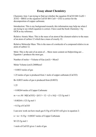 Essay about Chemistry
Chemistry Aim: I am trying to find out whether the equation 2CuCO3 В® Cu2O +
2CO2 + ВЅO2 or the equation CuCO3 В® CuO + CO2 is correct for the
decomposition of copper carbonate.
Introduction: This is my background research, this information may help me when I
am trying to see which equation is correct. I have used the book Chemistry 1 by
OCR as my reference.
Relative Atomic Mass: This is the mass of an atom of the element relative to the mass
of an atom of carbon 12 which has a mass of exactly 12.
Relative Molecular Mass: This is the mass of a molecule of a compound relative to an
atom of carbon 12.
Mole: This is the unit of an atom of ... Show more content on Helpwriting.net ...
Equation 1 produces the most gas.
Number of moles = Volume of Gas (cm3) = 80cm3
Molar Volume (cm3) 24000cm3
= 0.0033 moles of gas
1.25 moles of gas is produced from 1 mole of copper carbonate (CuCO3)
В» 0.0033 moles of gas is produced from (0.0033)
1.25
= 0.00264 moles of Copper Carbonate
m = n x M  M[CuCO3] = [63.5 + 12 + (3 x 16)] = 123.5g mol 1
 0.00264 x 123.5g mol 1
= 0.33g of CuCO3
I can now work out how much gas 0.33g of CuCO3 will give in equation 2:
n = m = 0.33g = 0.00267 moles of Copper Carbonate
M 123.5g mol 1
1 mole of CuCO3 gives 1 mole of gas
 
