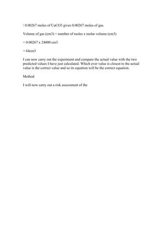 0.00267 moles of CuCO3 gives 0.00267 moles of gas.
Volume of gas (cm3) = number of moles x molar volume (cm3)
= 0.00267 x 24000 cm3
= 64cm3
I can now carry out the experiment and compare the actual value with the two
predicted values I have just calculated. Which ever value is closest to the actual
value is the correct value and so its equation will be the correct equation.
Method
I will now carry out a risk assessment of the
 