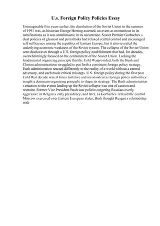 U.s. Foreign Policy Policies Essay
Unimaginable five years earlier, the dissolution of the Soviet Union in the summer
of 1991 was, as historian George Herring asserted, an event as momentous in its
ramifications as it was anticlimactic in its occurrence. Soviet Premier Gorbachev s
dual policies of glasnost and perestroika had relaxed central control and encouraged
self sufficiency among the republics of Eastern Europe, but it also revealed the
underlying economic weakness of the Soviet system. The collapse of the Soviet Union
sent shockwaves through a U.S. foreign policy establishment that had, for decades,
overwhelmingly focused on the containment of the Soviet Union. Lacking the
fundamental organizing principle that the Cold Warprovided, both the Bush and
Clinton administrations struggled to put forth a consistent foreign policy strategy.
Each administration reacted differently to the reality of a world without a central
adversary, and each made critical missteps. U.S. foreign policy during the first post
Cold War decade was at times tentative and inconsistent as foreign policy authorities
sought a dominant organizing principle to shape its strategy. The Bush administration
s reaction to the events leading up the Soviet collapse was one of caution and
restraint. Former Vice President Bush saw policies targeting Russiaas overly
aggressive in Reagan s early presidency, and later, as Gorbachev relaxed the control
Moscow exercised over Eastern European states, Bush thought Reagan s relationship
with
 