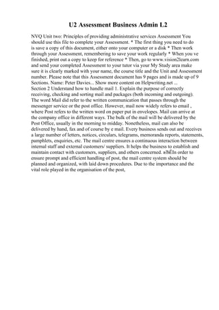 U2 Assessment Business Admin L2
NVQ Unit two: Principles of providing administrative services Assessment You
should use this file to complete your Assessment. * The first thing you need to do
is save a copy of this document, either onto your computer or a disk * Then work
through your Assessment, remembering to save your work regularly * When you ve
finished, print out a copy to keep for reference * Then, go to www.vision2learn.com
and send your completed Assessment to your tutor via your My Study area make
sure it is clearly marked with your name, the course title and the Unit and Assessment
number. Please note that this Assessment document has 9 pages and is made up of 9
Sections. Name: Peter Davies... Show more content on Helpwriting.net ...
Section 2 Understand how to handle mail 1. Explain the purpose of correctly
receiving, checking and sorting mail and packages (both incoming and outgoing).
The word Mail did refer to the written communication that passes through the
messenger service or the post office. However, mail now widely refers to email ,
where Post refers to the written word on paper put in envelopes. Mail can arrive at
the company office in different ways. The bulk of the mail will be delivered by the
Post Office, usually in the morning to midday. Nonetheless, mail can also be
delivered by hand, fax and of course by e mail. Every business sends out and receives
a large number of letters, notices, circulars, telegrams, memoranda reports, statements,
pamphlets, enquiries, etc. The mail centre ensures a continuous interaction between
internal staff and external customers/ suppliers. It helps the business to establish and
maintain contact with customers, suppliers, and others concerned. вЂЁIn order to
ensure prompt and efficient handling of post, the mail centre system should be
planned and organized, with laid down procedures. Due to the importance and the
vital role played in the organisation of the post,
 