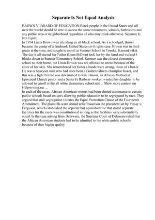 Separate Is Not Equal Analysis
BROWN V. BOARD OF EDUCATION Black people in the United States and all
over the world should be able to access the same restaurants, schools, bathrooms and
any public area or neighborhood regardless of who may think otherwise. Separate Is
Not Equal.
In 1954 Linda Brown was attending an all black school. As a schoolgirl, Brown
became the center of a landmark United States civil rights case. Brown was in third
grade at the time, and sought to enroll at Sumner School in Topeka, Kansas(wiki).
The day it all started her Father (Leon BrOwn) took her by the hand and walked 4
blocks down to Sumner Elementary School. Sumner was the closest elementary
school to their home, but Linda Brown was not allowed to attend because of the
color of her skin. She remembered her father s hands were strong, those of a boxer.
He was a heavyset man who had once been a Golden Gloves champion boxer, and
this was a fight that he was determined to win. Brown, an African Methodist
Episcopal Church pastor and a Santa Fe Railway worker, wanted his daughter to be
allowed to enroll in the all white elementary school not ... Show more content on
Helpwriting.net ...
In each of the cases, African American minors had been denied admittance to certain
public schools based on laws allowing public education to be segregated by race. They
argued that such segregation violates the Equal Protection Clause of the Fourteenth
Amendment. The plaintiffs were denied relief based on the precedent set by Plessy v.
Ferguson, which established the separate but equal doctrine that stated separate
facilities for the races was constitutional as long as the facilities were substantially
equal. In the case arising from Delaware, the Supreme Court of Delaware ruled that
the African American students had to be admitted to the white public schools
because of their higher quality
 