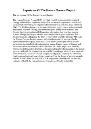 Importance Of The Human Genome Project
The Importance Of The Human Genome Project
The Human Genome Project(HGP) provided valuable information that changed
biology and medicine. Beginning in the 1990 s a research project was created with
the intent of determining the sequence of nucleotide base pairs that made up human
DNA. The Collaboration was key to completing this project, it was an international
project that required, funding, certain technologies, and research methods. The
Human Genome project provided important information that benefited medical
science. This project helped scientist understand different genetic diseases that
plagued mankind and opened the doors to many other scientific findings. Although
the Human Genome Project was met with initial resistance it has proved to be
significant in many aspects of science. The Human Genome project was widely
anticipated, the possibility of understanding human disease, causes of disease, and
human evolution was at the forefront of science. In 1985 a project was formally
proposed with the goal of determining the complete nucleotide sequence of the human
genome. Although the proposal had the possibility to change science it was met with
much resistance. The main concern was privacy of genetic information, educating
health care professionals, and ethical issues involving the design of genetic research.
Finally, in 1990 under the direction of U.S. department of energy and the national
institutes of health the Human Genome Project was officially initiated in
 