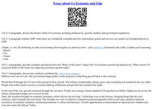 Essay about Us Economy and Gdp
1.In 4–5 paragraphs, discuss the history of the US economy including productivity, growth, markets and government regulations.
2.In 2–3 paragraphs explain GDP: what items are included & excluded and why intermediate goods and services are usually not included directly in
GDP.
3.Rank, i.e. list, the following in order of increasing (from negative to positive) cross – price elasticity of demand with coffee. Explain your reasoning.
– Bleach
– Tea
– Cream
– Cola
4.In 3–4 paragraphs, provide examples and discuss how the "Rules of the Game" impact the US economic growth and productivity. What current US
economic Rules of the Game are impacting economic growth today?
5.In 2–3 paragraphs, discuss how markets coordinate the...show more content...
Millions were out of work. The government began public works projects to help bring growth back to the economy
World War II brought the US out of this period of slow growth. The military needed tanks, planes, guns, and everything else needed for the war effort.
People were either back to work or overseas fighting. Production and growth rates reached new highs.
At the end of the war, growth continued through the seventies. People were seeing a better standard of living that ever before. Highways ran across the
nation, and people bought cars to travel for fun.
Later, the seventies brought an economic downturn, which did not last too long. Technology was no the horizon, bringing things like the mini
transistor, and eventually the microchip. This brought on a new revolution. Companies promised paperless offices and copy machines replaced
secretaries. Eventually computers increased production in offices and factories. Growth opportunities in semiconductors spawned new markets and
even new areas like Silicon Valley.
 