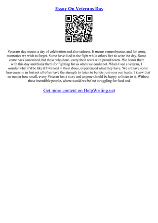 Essay On Veterans Day
Veterans day means a day of celebration and also sadness. It means remembrance, and for some,
memories we wish to forget. Some have died in the fight while others live to seize the day. Some
come back unscathed, but those who don't, carry their scars with proud hearts. We honor them
with this day and thank them for fighting for us when we could not. When I see a veteran, I
wonder what it'd be like if I walked in their shoes, experienced what they have. We all have some
braveness in us but not all of us have the strength to listen to bullets just miss our heads. I know that
no matter how small, every Veteran has a story and anyone should be happy to listen to it. Without
these incredible people, where would we be but struggling for food and
Get more content on HelpWriting.net
 