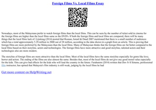 Foreign Films Vs. Local Films Essay
Nowadays, most of the Malaysians prefer to watch foreign films than the local films. This can be seen by the number of ticket sold in cinema for
the foreign films are higher than the local films same as the DVD's. If both the foreign films and local films are compared, there will be many
things that the local films lack of. Lijialong (2014) posted that Rosnan, Ismail & Daud 2007 mentioned that there is a small number of audiences
which has a total approximately 5.29 million in 2008 out of 28 million, according to the data shown in a graph from an article. This is proving that
foreign films are more preferred by the Malaysians than the local films. Many of Malaysian thinks that the foreign films are far better compared to the
local films based on their storyline, actors and technologies. The foreign films have more attractive and good storyline, talented actors and their
technologies also are more modern.
The storyline of foreign films are more attractive than the local films. Most of the local films have the same storyline especially for genre like love,
horror and action. The ending of the films are also almost the same. Besides that, most of the local films do not give any good moral value especially
for the kids. This can give bad effects for the kids who will lead the country in the future. Farahanim (2014) written that Dov S–S Simens, professional
film instructor, has opined that Malaysia's film industry is still weak, judging by the local films he had
Get more content on HelpWriting.net
 
