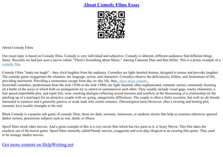 About Comedy Films Essay
About Comedy Films
Our exam topic is based on Comedy films. Comedy is very individual and subjective. Comedy is inherent, different audiences find different things
funny. Recently we had just seen a movie called, "There's Something about Marry," starring Cameron Diaz and Ben Stiller. This is a prime example of a
comedy film.
Comedy Films "make me laugh" – they elicit laughter from the audience. Comedies are light–hearted dramas, designed to amuse and provoke laughter.
The comedy genre exaggerates the situation, the language, action, and characters. Comedies observe the deficiencies, foibles, and frustrations of life,
providing merriment. Providing a momentary escape from day–to–day life, they...show more content...
Screwball comedies, predominant from the mid–1930s to the mid–1940s, are light–hearted, often sophisticated, romantic stories, commonly focusing
on a battle of the sexes in which both co–protagonists try to outwit or outmaneuver each other. They usually include visual gags, wacky characters, a
fast–paced improbable plot, and rapid–fire, wise–cracking dialogue reflecting sexual tensions and conflicts in the blossoming of a relationship (or the
patching up of a marriage) for an attractive couple with on–going, antagonistic differences. The couple is often a fairly eccentric, but well–to–do female
interested in romance and a generally passive or weak male who resists romance. (Stereotypical men) However, after a twisting and turning plot,
romantic love usually triumphs in the end.
Black Comedy is a popular sub genre of comedy films, these are dark, sarcastic, humorous, or sardonic stories that help us examine otherwise ignored
darker serious, pessimistic subjects such as war, death, or illness.
Spoof films mock other movies. And a great example of this is a very recent film which has two parts to it, is Scary Movie. This film takes the
mockery out of the horror genre. Spoof films normally called Parody movies, exaggerate and over play illogical in an existing film genre. They used
to be teenage slasher movies.
Get more content on HelpWriting.net
 
