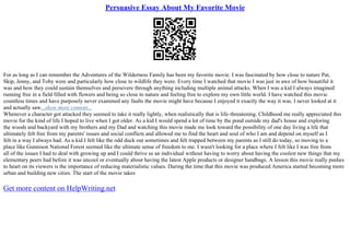 Persuasive Essay About My Favorite Movie
For as long as I can remember the Adventures of the Wilderness Family has been my favorite movie. I was fascinated by how close to nature Pat,
Skip, Jenny, and Toby were and particularly how close to wildlife they were. Every time I watched that movie I was just in awe of how beautiful it
was and how they could sustain themselves and persevere through anything including multiple animal attacks. When I was a kid I always imagined
running free in a field filled with flowers and being so close to nature and feeling free to explore my own little world. I have watched this movie
countless times and have purposely never examined any faults the movie might have because I enjoyed it exactly the way it was. I never looked at it
and actually saw...show more content...
Whenever a character got attacked they seemed to take it really lightly, when realistically that is life–threatening. Childhood me really appreciated this
movie for the kind of life I hoped to live when I got older. As a kid I would spend a lot of time by the pond outside my dad's house and exploring
the woods and backyard with my brothers and my Dad and watching this movie made me look toward the possibility of one day living a life that
ultimately felt free from my parents' issues and social conflicts and allowed me to find the heart and soul of who I am and depend on myself as I
felt in a way I always had. As a kid I felt like the odd duck out sometimes and felt trapped between my parents as I still do today, so moving to a
place like Gunnison National Forest seemed like the ultimate sense of freedom to me. I wasn't looking for a place where I felt like I was free from
all of the issues I had to deal with growing up and I could thrive as an individual without having to worry about having the coolest new things that my
elementary peers had before it was uncool or eventually about having the latest Apple products or designer handbags. A lesson this movie really pushes
to heart on its viewers is the importance of reducing materialistic values. During the time that this movie was produced America started becoming more
urban and building new cities. The start of the movie takes
Get more content on HelpWriting.net
 