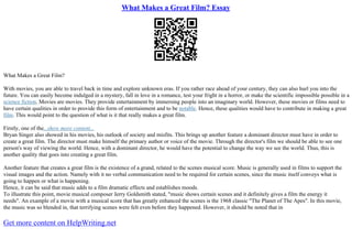 What Makes a Great Film? Essay
What Makes a Great Film?
With movies, you are able to travel back in time and explore unknown eras. If you rather race ahead of your century, they can also hurl you into the
future. You can easily become indulged in a mystery, fall in love in a romance, test your fright in a horror, or make the scientific impossible possible in a
science fiction. Movies are movies. They provide entertainment by immersing people into an imaginary world. However, these movies or films need to
have certain qualities in order to provide this form of entertainment and to be notable. Hence, these qualities would have to contribute in making a great
film. This would point to the question of what is it that really makes a great film.
Firstly, one of the...show more content...
Bryan Singer also showed in his movies, his outlook of society and misfits. This brings up another feature a dominant director must have in order to
create a great film. The director must make himself the primary author or voice of the movie. Through the director's film we should be able to see one
person's way of viewing the world. Hence, with a dominant director, he would have the potential to change the way we see the world. Thus, this is
another quality that goes into creating a great film.
Another feature that creates a great film is the existence of a grand, related to the scenes musical score. Music is generally used in films to support the
visual images and the action. Namely with it no verbal communication need to be required for certain scenes, since the music itself conveys what is
going to happen or what is happening.
Hence, it can be said that music adds to a film dramatic effects and establishes moods.
To illustrate this point, movie musical composer Jerry Goldsmith stated, "music shows certain scenes and it definitely gives a film the energy it
needs". An example of a movie with a musical score that has greatly enhanced the scenes is the 1968 classic "The Planet of The Apes". In this movie,
the music was so blended in, that terrifying scenes were felt even before they happened. However, it should be noted that in
Get more content on HelpWriting.net
 