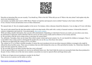 Describe an interesting film you saw recently. You should say; What is the title? When did you see it? What is the story about? And explain why this
movie was interesting to you.
Last summer, my family and I went to AMC Movie Theater in Cupertino and enjoyed a movie entitled "Journey to the Center of the Earth".
It was a Science Fiction and adventure movie in three–dimensions.
We enjoyed state–of –the–art computer graphics in the movie. For instance, when a dinosaur chased the characters, I was on edge as if I were with them.
The movie's plot started from the idea that another world exists deep inside of the earth with a variety of unusual creatures. It showed the director's
extensive imagination and creativity. I was preoccupied...show more content...
While providing valuable information, they can also offer entertainment. Depending on what kind of movies you watch, you can relieve your stress,
be entertained or impressed, and be informed. Movies can be one form of news media and be reflective of our society and time.
Q. Do you believe that the movie rating system is necessary for current films?
Yes, definitely. Nowadays, there are too many films which contain violent and sexual contents. So, it's very harmful for children or teenagers. Thus, it
is inevitable to have rating system to distinguish the people who can see the film from those who cannot.
Q. What do you think about the violence on TV or in films?
The violence on TV or in films is terrible nowadays. It seems like movie producers do not care about innocent children or teenagers who might be
affected by those horrible scenes. There was an incidence that one child imitated the crime on a film and killed his brother. So, I think there should be
much strict laws against the violence on TV.
Q. Do you think movies are better recently than they were in the past?
As far as special effects are concerned, yes, movies are definitely better now. But I don't think the stories are necessarily better than those produced in
the past. In fact, I think a lot of the time movie markers concentrate too much on special effects and forget about a plot.
Q. What sort of topics do movie producers consider for the films?
Since movies try to picture out the reality as well as
Get more content on HelpWriting.net
 