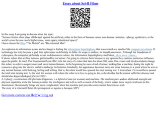 Essay about Sci-fI Films
In this essay I am going to discuss about the topic:
"Science fiction often plays off the real against the artificial, either in the form of humans versus non–human (androids, cyborgs, synthetics), or the
world versus the non–world (cyberspace, inner–space, intentional space)".
I have chosen the films "The Matrix" and "Bicentennial Man"
An explosion in information access and exchange is fueling the Information Superhighway that was created as a result of the computer revolution. If
technology has truly become a god, then cyberspace is definitely its bible. Its scope is endless; its breadth enormous. Although the foundation of
cyberspace, the computer, definitely serves to dehumanize culture, the Information Superhighway itself does...show more content...
It shows robots that act like humans, performed by real actors. I'm going to criticize them because in my opinion they exercise pernicious influence
upon the public. In brief, The Bicentennial Man (BM) tells the story of a robot that lasts for about 200 years. His creator and his descendants change
this robot, in order to acquire more and more human features. In the beginning he uses a kind of armor, looking like a machine; during the night he
connects a plug into the electric outlet to recharge his batteries. Gradually, his appearance becomes more and more humane, to a point where he acts as
any normal human, with thinking, feeling and willing, that is, the robot would have passed the total turning test. It is not clear if it would have passed
the total total turning test. At the end, the woman with whom the robot is in love is going to die, so he decides that he cannot suffer her absence and
should also "die" (Setzer 2002)
A 'cyborg', a contraction of Cybernetic Organism, is a hybrid of man (or woman) and machine. The machine parts endow additional strength and
physical capability while the human provides the intelligence and will as well as much of the body, which makes them largely irrelevant to this
dissertation. Occasionally things are more complicated; when the machine part provides some mental functions as well
The story of a reluctant Christ–like protagonist set against a baroque, MTV
Get more content on HelpWriting.net
 