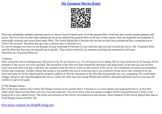 My Greatest Movies Essay
There are remarkably multiple amazing movies to choose from.If I had to pick 10 of the greatest films of all time they would include suspense and
action. The list of movies that I have picked out are in my opinion the greatest films of all time. In the cinema, there are hundreds and hundreds of
memorable moments and scenes from many films. The reason behind this is because the ten movies that I have picked out have compelled me to
''relive'' the moment. Therefore they give me a memory that I will hold on to.
If a movie changes you mine it's not because of your reasoning it's because of your emotions that you feel towards the movie. My 10 greatest films
must be films that fascinate me and pull me in quickly. They need to embezzle my attention and keep me entertained at all times.
Therefore my 10 greatest films are:
1) Moana
After seeing this movie multiple times, this movie is by far my favorite film. It's not because it is a disney film or even a kids movie it's because all the
elements in this movie was well executed. The animation of this film was done beautifully and done with great detail. In the film you can tell how
much time and effort was put in and how the animators took the time to work on each section of the movie. The soundtrack of moana was beautifully
written and composed. Another reason that moana is my number one movie is because she is not a princess. In the movie she is trained to be the
chief and wants be for her island and her people.In addition to that the characters in the film that we encounter are very compelling. We watch them
change, and grow and react throughout the movie. Lastly, the story was very strong Moana had conflicts, and goals and knew how to overcome the
conflicts to get to her goals.
2) The Hunger Games
One of the main reasons why I chose The Hunger Games as my second choice is because it is a very intense and suspenseful movie. In this film
what I really liked was that there was love, loss and explosion. You never knew what was going to happen which I enjoyed because I knew it was
going to be a very superb movie. The actors and actresses in this movie were picked out marvelously. Each character in this movie played their part as
if the Hunger Games existed. The
Get more content on HelpWriting.net
 
