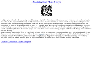 Descriptive Essay About A Movie
I had just gotten off work and I was running around frantically trying to find the perfect outfit for a movie date, I didn't want to be too dressed up, but
also not in a t–shirt and shorts, like I usually am. My parents wouldn't let me leave until they got to meet Garrett, the guy who was taking me out to
the movies. I was super nervous they weren't going to like him because of his interests. So I send Garrett a text saying that my parents wanted him
to come into the house so they could meet him. My dad is very blunt and doesn't know how to control himself sometimes, but I asked him to be nice
and if he had any comments to keep them to himself, and thankfully, he did, but he snuck in "what? Does he need a pair of your jeans?" right before
Garrett walked through the front door. Garrett is a guy who wears skinny jeans everyday, literally, everyday and he has curly shaggy hair, which I think
suits him perfectly.
It was completely silent majority of the car ride, besides the music playing the background. I think it would have been a little less awkward if we had
the same music tastes, but unfortunately, we did not. He is into screamo songs, and I'm more into hip/hop and pop. We talked a little here and there,
and finally arrived to the town Union, where we would be seeing the movie. We got there super early, like almost an hour early, so we looked up
back roads to drive on to waste our time. While we drove around waiting on our movie, we got to talk about ourselves. I would ask
Get more content on HelpWriting.net
 