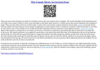 Why Comedy Movies Are So Great Essay
There are many forms of expression inside of everybody; however the most common form is laughter. The sound of laughter can be heard all around
the worlds every second, it helps us relieve stress and makes us feel better about ourselves. Comedy movies play such an important role in helping us
laugh. There are many forms of movies out there today. In spite of the recent incline in action and horror movies today,comedy movies has always
been my number one choice because it gives people an opportunity to look at humor in life, it usually has a pointless, useless moral that we can relate
to, and it allows you to look at things in a new light and possibly expand your horizon to become a more optimistic person....show more content...
Many of the morals in a comedy movie can relate to us; however, it usually is a moral that is just useless facts that we don't need in our daily life.
In the movie, Me, Myself, and Irene is an example of a moral that we can relate to but really don't need. In the beginning of the movie the character
has found the love of his life, they get married and live a happy life until his wife finds another guy and they get divorced. At the end of the movie
the main character finds another girl he really likes and was going to let her walk out of his life, until he realizes he is not going to be happy without
her and stops her from leaving. The moral in the movie was that you shouldn't let a loved one go by without telling that person your feelings. We can
relate to this but it wont be of value in our daily life.
Comedy movies can educate us and make us change into a different person as well. It allows us to look at things in a new light and possibly expand
your horizon to become a more optimistic person. The term optimistic means a person who has a positive outlook in life. Not many comedies has this
characteristic in their movies; however, one movie that does is Dumb and dumber. Both the characters were stupid, so they took something a person
would say and take it very literally.
Get more content on HelpWriting.net
 