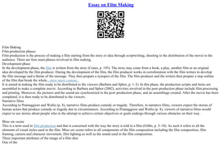 Essay on Film Making
Film Making
Film production phases
Film production is the process of making a film starting from the story or idea through scriptwriting, shooting to the distribution of the movie to the
audience. There are four main phases involved in film making.
Development phase
In the development phase, the film is written from the story (Cones, p. 195). The story may come from a book, a play, another film or an original
idea developed by the film producer. During the development of the film, the film producer works in corroboration with the film writers to develop
the film message and a theme of the message. They then prepare a synopsis of the film. The film producer and the writers then prepare a step outline
of the film that break the whole...show more content...
It is aimed at making the film ready to be distributed to the viewers (Barbara and Sphor, p. 1–3). In this phase, the production scripts and items are
assembled to make a complete movie. According to Barbara and Sphor (2002), activities involved in the post–production phase include film processing
and printing. Moreover, the pictures and the sound are synchronized in the post–production phase, and an assemblage created. After the movie has been
completed, it is then ready to be distributed to the viewers.
Narrative films
According to Pramaggiore and Wallis (p. 8), narrative films produce comedy or tragedy. Therefore, in narrative films, viewers expect the stories of
human actors that produce comedy or tragedy due to circumstances. According to Pramaggiore and Wallis (p. 8), viewers of narrative films would
expect to see stories about people who in the attempt to achieve certain objectives or goals undergo through various obstacles on their way.
Mise–en–scene
This is a term used in film production and that is concerned with the way the story is told in a film (Gibbs, p. 5–10). As such it refers to all the
elements of visual styles used in the film. Mise–en–scene refers to all components of the film composition including the film composition, film
framing, camera and character movement, film lighting as well as the sound used in the film composition.
Three important attributes of the image of a film shot
One of the
 