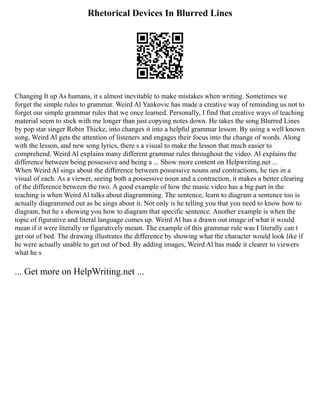 Rhetorical Devices In Blurred Lines
Changing It up As humans, it s almost inevitable to make mistakes when writing. Sometimes we
forget the simple rules to grammar. Weird Al Yankovic has made a creative way of reminding us not to
forget our simple grammar rules that we once learned. Personally, I find that creative ways of teaching
material seem to stick with me longer than just copying notes down. He takes the song Blurred Lines
by pop star singer Robin Thicke, into changes it into a helpful grammar lesson. By using a well known
song, Weird Al gets the attention of listeners and engages their focus into the change of words. Along
with the lesson, and new song lyrics, there s a visual to make the lesson that much easier to
comprehend. Weird Al explains many different grammar rules throughout the video. Al explains the
difference between being possessive and being a ... Show more content on Helpwriting.net ...
When Weird Al sings about the difference between possessive nouns and contractions, he ties in a
visual of each. As a viewer, seeing both a possessive noun and a contraction, it makes a better clearing
of the difference between the two. A good example of how the music video has a big part in the
teaching is when Weird Al talks about diagramming. The sentence, learn to diagram a sentence too is
actually diagrammed out as he sings about it. Not only is he telling you that you need to know how to
diagram, but he s showing you how to diagram that specific sentence. Another example is when the
topic of figurative and literal language comes up. Weird Al has a drawn out image of what it would
mean if it were literally or figuratively meant. The example of this grammar rule was I literally can t
get out of bed. The drawing illustrates the difference by showing what the character would look like if
he were actually unable to get out of bed. By adding images, Weird Al has made it clearer to viewers
what he s
... Get more on HelpWriting.net ...
 