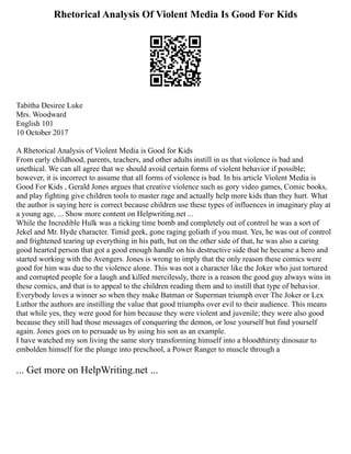 Rhetorical Analysis Of Violent Media Is Good For Kids
Tabitha Desiree Luke
Mrs. Woodward
English 101
10 October 2017
A Rhetorical Analysis of Violent Media is Good for Kids
From early childhood, parents, teachers, and other adults instill in us that violence is bad and
unethical. We can all agree that we should avoid certain forms of violent behavior if possible;
however, it is incorrect to assume that all forms of violence is bad. In his article Violent Media is
Good For Kids , Gerald Jones argues that creative violence such as gory video games, Comic books,
and play fighting give children tools to master rage and actually help more kids than they hurt. What
the author is saying here is correct because children use these types of influences in imaginary play at
a young age, ... Show more content on Helpwriting.net ...
While the Incredible Hulk was a ticking time bomb and completely out of control he was a sort of
Jekel and Mr. Hyde character. Timid geek, gone raging goliath if you must. Yes, he was out of control
and frightened tearing up everything in his path, but on the other side of that, he was also a caring
good hearted person that got a good enough handle on his destructive side that he became a hero and
started working with the Avengers. Jones is wrong to imply that the only reason these comics were
good for him was due to the violence alone. This was not a character like the Joker who just tortured
and corrupted people for a laugh and killed mercilessly, there is a reason the good guy always wins in
these comics, and that is to appeal to the children reading them and to instill that type of behavior.
Everybody loves a winner so when they make Batman or Superman triumph over The Joker or Lex
Luthor the authors are instilling the value that good triumphs over evil to their audience. This means
that while yes, they were good for him because they were violent and juvenile; they were also good
because they still had those messages of conquering the demon, or lose yourself but find yourself
again. Jones goes on to persuade us by using his son as an example.
I have watched my son living the same story transforming himself into a bloodthirsty dinosaur to
embolden himself for the plunge into preschool, a Power Ranger to muscle through a
... Get more on HelpWriting.net ...
 