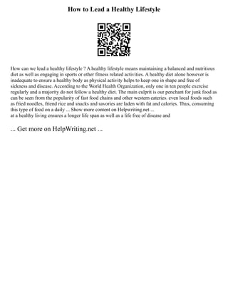 How to Lead a Healthy Lifestyle
How can we lead a healthy lifestyle ? A healthy lifestyle means maintaining a balanced and nutritious
diet as well as engaging in sports or other fitness related activities. A healthy diet alone however is
inadequate to ensure a healthy body as physical activity helps to keep one in shape and free of
sickness and disease. According to the World Health Organization, only one in ten people exercise
regularly and a majority do not follow a healthy diet. The main culprit is our penchant for junk food as
can be seen from the popularity of fast food chains and other western eateries. even local foods such
as fried noodles, friend rice and snacks and savories are laden with fat and calories. Thus, consuming
this type of food on a daily ... Show more content on Helpwriting.net ...
at a healthy living ensures a longer life span as well as a life free of disease and
... Get more on HelpWriting.net ...
 