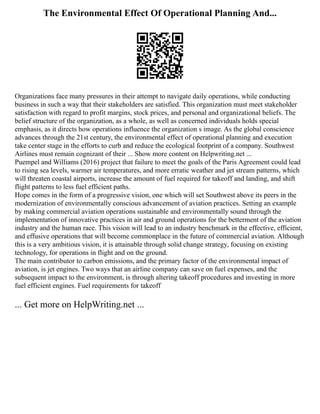 The Environmental Effect Of Operational Planning And...
Organizations face many pressures in their attempt to navigate daily operations, while conducting
business in such a way that their stakeholders are satisfied. This organization must meet stakeholder
satisfaction with regard to profit margins, stock prices, and personal and organizational beliefs. The
belief structure of the organization, as a whole, as well as concerned individuals holds special
emphasis, as it directs how operations influence the organization s image. As the global conscience
advances through the 21st century, the environmental effect of operational planning and execution
take center stage in the efforts to curb and reduce the ecological footprint of a company. Southwest
Airlines must remain cognizant of their ... Show more content on Helpwriting.net ...
Puempel and Williams (2016) project that failure to meet the goals of the Paris Agreement could lead
to rising sea levels, warmer air temperatures, and more erratic weather and jet stream patterns, which
will threaten coastal airports, increase the amount of fuel required for takeoff and landing, and shift
flight patterns to less fuel efficient paths.
Hope comes in the form of a progressive vision, one which will set Southwest above its peers in the
modernization of environmentally conscious advancement of aviation practices. Setting an example
by making commercial aviation operations sustainable and environmentally sound through the
implementation of innovative practices in air and ground operations for the betterment of the aviation
industry and the human race. This vision will lead to an industry benchmark in the effective, efficient,
and effusive operations that will become commonplace in the future of commercial aviation. Although
this is a very ambitious vision, it is attainable through solid change strategy, focusing on existing
technology, for operations in flight and on the ground.
The main contributor to carbon emissions, and the primary factor of the environmental impact of
aviation, is jet engines. Two ways that an airline company can save on fuel expenses, and the
subsequent impact to the environment, is through altering takeoff procedures and investing in more
fuel efficient engines. Fuel requirements for takeoff
... Get more on HelpWriting.net ...
 
