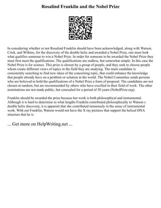 Rosalind Franklin and the Nobel Prize
In considering whether or not Rosalind Franklin should have been acknowledged, along with Watson,
Crick, and Wilkins, for the discovery of the double helix and awarded a Nobel Prize, one must look
what qualifies someone to win a Nobel Prize. In order for someone to be awarded the Nobel Prize they
must first meet the qualifications. The qualifications are endless, but somewhat simple. In this case the
Nobel Prize is for science. This prize is chosen by a group of people, and they seek to choose people
whom create different views of topics in the field they are studying. The main candidate is
consistently searching to find new ideas of the concerning topic, that could enhance the knowledge
that people already have on a problem or solution in the world. The Nobel Committee sends persons
who are believed to hold the qualifications of a Nobel Prize a form of proposal. The candidates are not
chosen at random, but are recommended by others who have excelled in their field of work. The other
nominations are not made public, but concealed for a period of 50 years (NobelPrize.org).
Franklin should be awarded the prize because her work is both philosophical and instrumental.
Although it is hard to determine to what lengths Franklin contributed philosophically to Watson s
double helix discovery, it is apparent that she contributed immensely in the sense of instrumental
work. With out Franklin, Watson would not have the X ray pictures that support the helical DNA
structure that he is
... Get more on HelpWriting.net ...
 