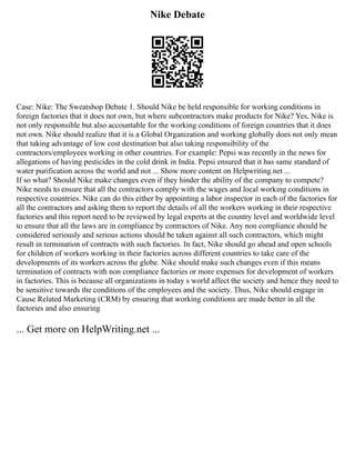 Nike Debate
Case: Nike: The Sweatshop Debate 1. Should Nike be held responsible for working conditions in
foreign factories that it does not own, but where subcontractors make products for Nike? Yes, Nike is
not only responsible but also accountable for the working conditions of foreign countries that it does
not own. Nike should realize that it is a Global Organization and working globally does not only mean
that taking advantage of low cost destination but also taking responsibility of the
contractors/employees working in other countries. For example: Pepsi was recently in the news for
allegations of having pesticides in the cold drink in India. Pepsi ensured that it has same standard of
water purification across the world and not ... Show more content on Helpwriting.net ...
If so what? Should Nike make changes even if they hinder the ability of the company to compete?
Nike needs to ensure that all the contractors comply with the wages and local working conditions in
respective countries. Nike can do this either by appointing a labor inspector in each of the factories for
all the contractors and asking them to report the details of all the workers working in their respective
factories and this report need to be reviewed by legal experts at the country level and worldwide level
to ensure that all the laws are in compliance by contractors of Nike. Any non compliance should be
considered seriously and serious actions should be taken against all such contractors, which might
result in termination of contracts with such factories. In fact, Nike should go ahead and open schools
for children of workers working in their factories across different countries to take care of the
developments of its workers across the globe. Nike should make such changes even if this means
termination of contracts with non compliance factories or more expenses for development of workers
in factories. This is because all organizations in today s world affect the society and hence they need to
be sensitive towards the conditions of the employees and the society. Thus, Nike should engage in
Cause Related Marketing (CRM) by ensuring that working conditions are made better in all the
factories and also ensuring
... Get more on HelpWriting.net ...
 