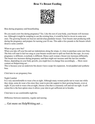 Bras Vs Breast Feeding
Bras during pregnancy and breastfeeding
Do you need a new bra during pregnancy? Yes. Like the rest of your body, your breasts will increase
too. Although it might be tempting to use the existing bras, it would be best to invest in some new
ones. The growing breasts are heavier and develop glandular tissues. Your breasts start producing milk
during the pregnancy and prepare for nursing your lil one. This adds a few pounds to the breasts which
deserve some comfort.
When to get a new bra?
When you take off your bra and see indentations along the straps, it s time to purchase some new bras.
The bras will start to feel too snug or your breasts would start to spill out from the bra cups. As every
pregnancy is different, everybody is different. Hence each woman s breast size increases differently.
The breast size increases during pregnancy and then might not increase until the last few months.
Hence, depending on your body growth, you might have to change bras accordingly. ... Show more
content on Helpwriting.net ...
This is because your an underwire bra doesn t leave scope for expansion. Avoid padded and synthetic
bras.
Click here to see pregnancy bras
Night Comfort
It is very uncomfortable to wear a bra at night. Although many women prefer not to wear one while
they sleep, some do wear a bra since they want to provide support to their growing breasts, even at
night. If you wish to wear a bra at night, choose a bra that is extremely soft and not too tight. A soft
cotton bra is the best option since it allows your skin to get sufficient air to breathe.
Click here to see comfortable night bra
Difference between maternity, regular and nursing
... Get more on HelpWriting.net ...
 