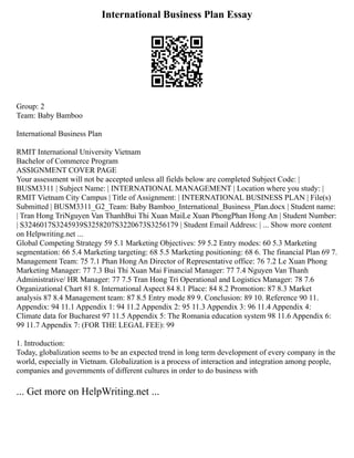 International Business Plan Essay
Group: 2
Team: Baby Bamboo
International Business Plan
RMIT International University Vietnam
Bachelor of Commerce Program
ASSIGNMENT COVER PAGE
Your assessment will not be accepted unless all fields below are completed Subject Code: |
BUSM3311 | Subject Name: | INTERNATIONAL MANAGEMENT | Location where you study: |
RMIT Vietnam City Campus | Title of Assignment: | INTERNATIONAL BUSINESS PLAN | File(s)
Submitted | BUSM3311_G2_Team: Baby Bamboo_International_Business_Plan.docx | Student name:
| Tran Hong TriNguyen Van ThanhBui Thi Xuan MaiLe Xuan PhongPhan Hong An | Student Number:
| S3246017S3245939S3258207S3220673S3256179 | Student Email Address: | ... Show more content
on Helpwriting.net ...
Global Competing Strategy 59 5.1 Marketing Objectives: 59 5.2 Entry modes: 60 5.3 Marketing
segmentation: 66 5.4 Marketing targeting: 68 5.5 Marketing positioning: 68 6. The financial Plan 69 7.
Management Team: 75 7.1 Phan Hong An Director of Representative office: 76 7.2 Le Xuan Phong
Marketing Manager: 77 7.3 Bui Thi Xuan Mai Financial Manager: 77 7.4 Nguyen Van Thanh
Administrative/ HR Manager: 77 7.5 Tran Hong Tri Operational and Logistics Manager: 78 7.6
Organizational Chart 81 8. International Aspect 84 8.1 Place: 84 8.2 Promotion: 87 8.3 Market
analysis 87 8.4 Management team: 87 8.5 Entry mode 89 9. Conclusion: 89 10. Reference 90 11.
Appendix: 94 11.1 Appendix 1: 94 11.2 Appendix 2: 95 11.3 Appendix 3: 96 11.4 Appendix 4:
Climate data for Bucharest 97 11.5 Appendix 5: The Romania education system 98 11.6 Appendix 6:
99 11.7 Appendix 7: (FOR THE LEGAL FEE): 99
1. Introduction:
Today, globalization seems to be an expected trend in long term development of every company in the
world, especially in Vietnam. Globalization is a process of interaction and integration among people,
companies and governments of different cultures in order to do business with
... Get more on HelpWriting.net ...
 