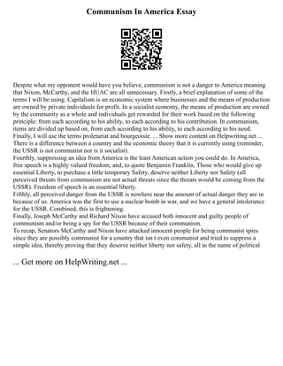 Communism In America Essay
Despite what my opponent would have you believe, communism is not a danger to America meaning
that Nixon, McCarthy, and the HUAC are all unnecessary. Firstly, a brief explanation of some of the
terms I will be using. Capitalism is an economic system where businesses and the means of production
are owned by private individuals for profit. In a socialist economy, the means of production are owned
by the community as a whole and individuals get rewarded for their work based on the following
principle: from each according to his ability, to each according to his contribution. In communism,
items are divided up based on, from each according to his ability, to each according to his need.
Finally, I will use the terms proletariat and bourgeoisie. ... Show more content on Helpwriting.net ...
There is a difference between a country and the economic theory that it is currently using (reminder,
the USSR is not communist nor is it socialist).
Fourthly, suppressing an idea from America is the least American action you could do. In America,
free speech is a highly valued freedom, and, to quote Benjamin Franklin, Those who would give up
essential Liberty, to purchase a little temporary Safety, deserve neither Liberty nor Safety (all
perceived threats from communism are not actual threats since the threats would be coming from the
USSR). Freedom of speech is an essential liberty.
Fifthly, all perceived danger from the USSR is nowhere near the amount of actual danger they are in
because of us. America was the first to use a nuclear bomb in war, and we have a general intolerance
for the USSR. Combined, this is frightening.
Finally, Joseph McCarthy and Richard Nixon have accused both innocent and guilty people of
communism and/or being a spy for the USSR because of their communism.
To recap, Senators McCarthy and Nixon have attacked innocent people for being communist spies
since they are possibly communist for a country that isn t even communist and tried to suppress a
simple idea, thereby proving that they deserve neither liberty nor safety, all in the name of political
... Get more on HelpWriting.net ...
 