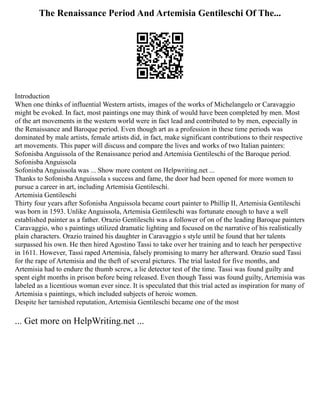 The Renaissance Period And Artemisia Gentileschi Of The...
Introduction
When one thinks of influential Western artists, images of the works of Michelangelo or Caravaggio
might be evoked. In fact, most paintings one may think of would have been completed by men. Most
of the art movements in the western world were in fact lead and contributed to by men, especially in
the Renaissance and Baroque period. Even though art as a profession in these time periods was
dominated by male artists, female artists did, in fact, make significant contributions to their respective
art movements. This paper will discuss and compare the lives and works of two Italian painters:
Sofonisba Anguissola of the Renaissance period and Artemisia Gentileschi of the Baroque period.
Sofonisba Anguissola
Sofonisba Anguissola was ... Show more content on Helpwriting.net ...
Thanks to Sofonisba Anguissola s success and fame, the door had been opened for more women to
pursue a career in art, including Artemisia Gentileschi.
Artemisia Gentileschi
Thirty four years after Sofonisba Anguissola became court painter to Phillip II, Artemisia Gentileschi
was born in 1593. Unlike Anguissola, Artemisia Gentileschi was fortunate enough to have a well
established painter as a father. Orazio Gentileschi was a follower of on of the leading Baroque painters
Caravaggio, who s paintings utilized dramatic lighting and focused on the narrative of his realistically
plain characters. Orazio trained his daughter in Caravaggio s style until he found that her talents
surpassed his own. He then hired Agostino Tassi to take over her training and to teach her perspective
in 1611. However, Tassi raped Artemisia, falsely promising to marry her afterward. Orazio sued Tassi
for the rape of Artemisia and the theft of several pictures. The trial lasted for five months, and
Artemisia had to endure the thumb screw, a lie detector test of the time. Tassi was found guilty and
spent eight months in prison before being released. Even though Tassi was found guilty, Artemisia was
labeled as a licentious woman ever since. It is speculated that this trial acted as inspiration for many of
Artemisia s paintings, which included subjects of heroic women.
Despite her tarnished reputation, Artemisia Gentileschi became one of the most
... Get more on HelpWriting.net ...
 