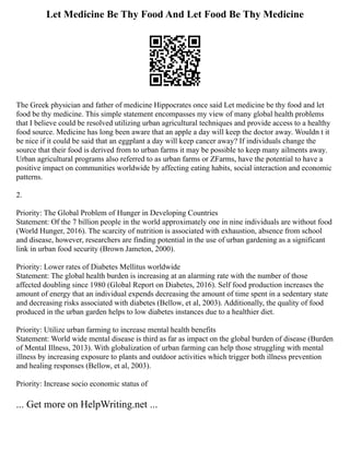 Let Medicine Be Thy Food And Let Food Be Thy Medicine
The Greek physician and father of medicine Hippocrates once said Let medicine be thy food and let
food be thy medicine. This simple statement encompasses my view of many global health problems
that I believe could be resolved utilizing urban agricultural techniques and provide access to a healthy
food source. Medicine has long been aware that an apple a day will keep the doctor away. Wouldn t it
be nice if it could be said that an eggplant a day will keep cancer away? If individuals change the
source that their food is derived from to urban farms it may be possible to keep many ailments away.
Urban agricultural programs also referred to as urban farms or ZFarms, have the potential to have a
positive impact on communities worldwide by affecting eating habits, social interaction and economic
patterns.
2.
Priority: The Global Problem of Hunger in Developing Countries
Statement: Of the 7 billion people in the world approximately one in nine individuals are without food
(World Hunger, 2016). The scarcity of nutrition is associated with exhaustion, absence from school
and disease, however, researchers are finding potential in the use of urban gardening as a significant
link in urban food security (Brown Jameton, 2000).
Priority: Lower rates of Diabetes Mellitus worldwide
Statement: The global health burden is increasing at an alarming rate with the number of those
affected doubling since 1980 (Global Report on Diabetes, 2016). Self food production increases the
amount of energy that an individual expends decreasing the amount of time spent in a sedentary state
and decreasing risks associated with diabetes (Bellow, et al, 2003). Additionally, the quality of food
produced in the urban garden helps to low diabetes instances due to a healthier diet.
Priority: Utilize urban farming to increase mental health benefits
Statement: World wide mental disease is third as far as impact on the global burden of disease (Burden
of Mental Illness, 2013). With globalization of urban farming can help those struggling with mental
illness by increasing exposure to plants and outdoor activities which trigger both illness prevention
and healing responses (Bellow, et al, 2003).
Priority: Increase socio economic status of
... Get more on HelpWriting.net ...
 