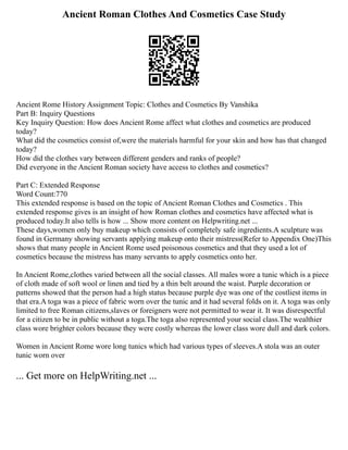 Ancient Roman Clothes And Cosmetics Case Study
Ancient Rome History Assignment Topic: Clothes and Cosmetics By Vanshika
Part B: Inquiry Questions
Key Inquiry Question: How does Ancient Rome affect what clothes and cosmetics are produced
today?
What did the cosmetics consist of,were the materials harmful for your skin and how has that changed
today?
How did the clothes vary between different genders and ranks of people?
Did everyone in the Ancient Roman society have access to clothes and cosmetics?
Part C: Extended Response
Word Count:770
This extended response is based on the topic of Ancient Roman Clothes and Cosmetics . This
extended response gives is an insight of how Roman clothes and cosmetics have affected what is
produced today.It also tells is how ... Show more content on Helpwriting.net ...
These days,women only buy makeup which consists of completely safe ingredients.A sculpture was
found in Germany showing servants applying makeup onto their mistress(Refer to Appendix One)This
shows that many people in Ancient Rome used poisonous cosmetics and that they used a lot of
cosmetics because the mistress has many servants to apply cosmetics onto her.
In Ancient Rome,clothes varied between all the social classes. All males wore a tunic which is a piece
of cloth made of soft wool or linen and tied by a thin belt around the waist. Purple decoration or
patterns showed that the person had a high status because purple dye was one of the costliest items in
that era.A toga was a piece of fabric worn over the tunic and it had several folds on it. A toga was only
limited to free Roman citizens,slaves or foreigners were not permitted to wear it. It was disrespectful
for a citizen to be in public without a toga.The toga also represented your social class.The wealthier
class wore brighter colors because they were costly whereas the lower class wore dull and dark colors.
Women in Ancient Rome wore long tunics which had various types of sleeves.A stola was an outer
tunic worn over
... Get more on HelpWriting.net ...
 