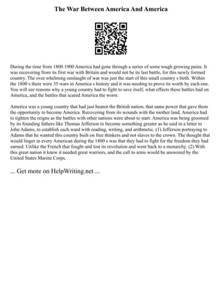 The War Between America And America
During the time from 1800 1900 America had gone through a series of some tough growing pains. It
was recovering from its first war with Britain and would not be its last battle, for this newly formed
country. The over whelming onslaught of war was just the start of this small country s birth. Within
the 1800 s there were 35 wars in America s history and it was needing to prove its worth by each one.
You will see reasons why a young country had to fight to save itself, what effects these battles had on
America, and the battles that scared America the worst.
America was a young country that had just beaten the British nation, that same power that gave them
the opportunity to become America. Recovering from its wounds with the mother land, America had
to tighten the reigns as the battles with other nations were about to start. America was being groomed
by its founding fathers like Thomas Jefferson to become something greater as he said in a letter to
John Adams, to establish each ward with reading, writing, and arithmetic. (1) Jefferson portraying to
Adams that he wanted this country built on free thinkers and not slaves to the crown. The thought that
would linger in every American during the 1800 s was that they had to fight for the freedom they had
earned. Unlike the French that fought and lost its revolution and went back to a monarchy. (2) With
this great nation it knew it needed great warriors, and the call to arms would be answered by the
United States Marine Corps.
... Get more on HelpWriting.net ...
 
