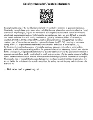 Entanglement and Quantum Mechanics
Entanglement is one of the most fundamental and yet unintuitive concepts in quantum mechanics.
Maximally entangled two qubit states, often called Bell states, where shown to violate classical (local)
correlation properties [33, 34] and are an essential building block for quantum communication and
distributed quantum computation. Unfortunately, such entangled states are also difficult to generate
and sustain as interaction with a noisy environment typically leads to rapid loss of their unique
quantum properties. In the context of QSC, such an entanglement has been generated exploring
various types of interactions such as direct qubit qubit interaction [35, 36], coupling to a common
cavity mode [37] or photon mediated interactions for qubits embedded in a waveguide [38].
In this context, remote entanglement of spatially separated quantum systems have important im
plications in addressing the scaling problem for quantum information processing. Indeed, as a solution
to this scaling issue, we propose here to follow a modular approach where the quantum information is
encoded, protected and locally manipulated in small units consisting of a few cavity modes or/and few
qubits and the communication between modules is ensured through quantum teleportation techniques.
Sharing of a pair of entangled subsystems between two modules is central for these teleportation pro
tocols. While the isolation of the modules simplifies the scaling by avoiding any undesired cross talk
between the
... Get more on HelpWriting.net ...
 
