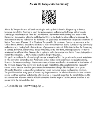 Alexis De Tocqueville Summary
Alexis de Tocqueville was a French sociologist and a political theorist. He grew up in France,
however, traveled to America to study the prison system and returned to France with a broader
knowledge and observation from the United States. He condensed his finding in a book called
Democracy in America, which he published in 1835. In the book, he showed how he admired the
individualism and the stability of the economy, yet questioned its embrace of slavery and treatment of
Native Americans. Chapter 13, in Alexis de Tocqueville, He compares Europe s government to the
United States. He talks about how it is hard to make the comparison due to Europe having democracy
and aristocracy. Having both of these forms of government makes it difficult to isolate the democracy
in Europe. However, in the United States democracy is the only form, making it easy to see how it
works and the effects it has. Tocqueville is trying to make the comparison due to France being driven
blindly to democracy. ... Show more content on Helpwriting.net ...
He speaks about how the talented people are not always in office. He questions the people s decision
in who they elect concluding that Americans just do not do their research on the people running.
However, he says when danger threatens the state, citizens usually elect someone fit to lead us out of
the problem. Tocqueville shows how elections can be problems. Having elections too frequently
causes you to have an unstable government due to constant change. He also goes on to quote
Alexander Hamilton in saying how making laws in an excessive manor can become a problem.
Tocqueville admires many parts of democracy in government. He admires how the citizens keep the
people in office humbled and also the office is what is respected more than the people filling it. He
talks about how after one term in office is complete that the ways of the last person in office is not
passed on to the person filling the
... Get more on HelpWriting.net ...
 