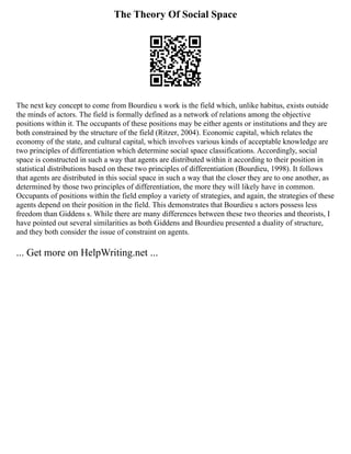 The Theory Of Social Space
The next key concept to come from Bourdieu s work is the field which, unlike habitus, exists outside
the minds of actors. The field is formally defined as a network of relations among the objective
positions within it. The occupants of these positions may be either agents or institutions and they are
both constrained by the structure of the field (Ritzer, 2004). Economic capital, which relates the
economy of the state, and cultural capital, which involves various kinds of acceptable knowledge are
two principles of differentiation which determine social space classifications. Accordingly, social
space is constructed in such a way that agents are distributed within it according to their position in
statistical distributions based on these two principles of differentiation (Bourdieu, 1998). It follows
that agents are distributed in this social space in such a way that the closer they are to one another, as
determined by those two principles of differentiation, the more they will likely have in common.
Occupants of positions within the field employ a variety of strategies, and again, the strategies of these
agents depend on their position in the field. This demonstrates that Bourdieu s actors possess less
freedom than Giddens s. While there are many differences between these two theories and theorists, I
have pointed out several similarities as both Giddens and Bourdieu presented a duality of structure,
and they both consider the issue of constraint on agents.
... Get more on HelpWriting.net ...
 