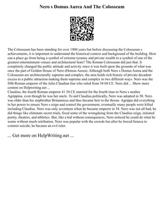 Nero s Domus Aurea And The Colosseum
The Colosseum has been standing for over 1900 years but before discussing the Colosseum s
achievements, it is important to understand the historical context and background of the building. How
can a place go from being a symbol of extreme tyranny and private wealth to a symbol of one of the
greatest entertainment venues and architectural feats? The Roman Colosseum did just that. It
completely changed the public attitude and activity since it was built upon the grounds of what was
once the part of Golden House of Nero (Domus Aurea). Although both Nero s Domus Aurea and the
Colosseum are architecturally supreme and complex, the area holds rich history of private decadent
excess to a public attraction making them supreme and complex in two different ways. Nero was the
fifth Roman emperor of the Julio Claudian line who ruled from 54 68 CE. Nero did ... Show more
content on Helpwriting.net ...
Claudius, the fourth Roman emperor 41 54 CE married for the fourth time to Nero s mother
Agrippina, even though he was her uncle. To aid Claudius politically, Nero was adopted in 50. Nero
was older than his stepbrother Britannicus and thus became heir to the throne. Agrippa did everything
in her power to ensure Nero s reign and control the government, eventually many people were killed
including Claudius. Nero was only seventeen when he became emperor in 54. Nero was not all bad, he
did things like eliminate secret trials, fixed some of the wrongdoing from the Claudius reign, initiated
poetry, theaters, and athletics. But, like a kid without consequences, Nero noticed he could do what he
wants without much retribution. Nero was popular with the crowds but after he forced Seneca to
commit suicide, he became an evil ruler.
... Get more on HelpWriting.net ...
 