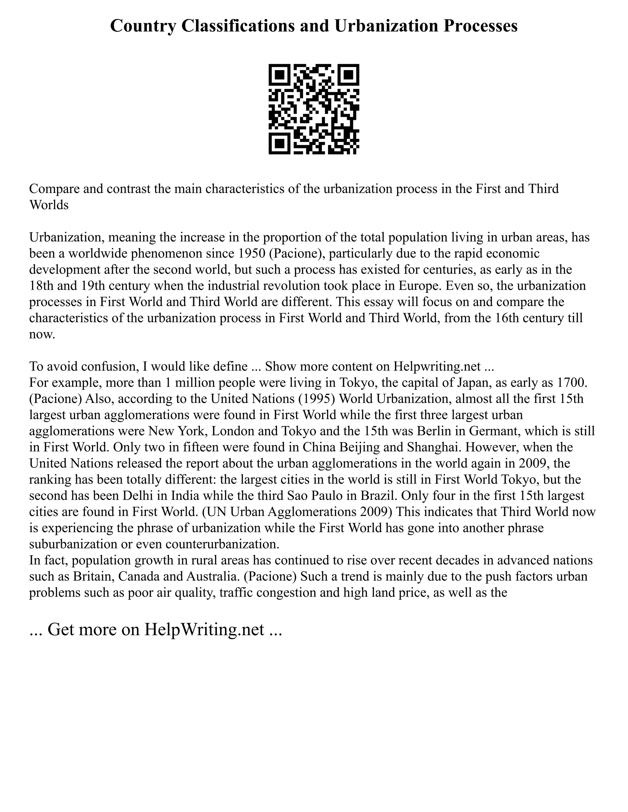 Country Classifications and Urbanization Processes
Compare and contrast the main characteristics of the urbanization process in the First and Third
Worlds
Urbanization, meaning the increase in the proportion of the total population living in urban areas, has
been a worldwide phenomenon since 1950 (Pacione), particularly due to the rapid economic
development after the second world, but such a process has existed for centuries, as early as in the
18th and 19th century when the industrial revolution took place in Europe. Even so, the urbanization
processes in First World and Third World are different. This essay will focus on and compare the
characteristics of the urbanization process in First World and Third World, from the 16th century till
now.
To avoid confusion, I would like define ... Show more content on Helpwriting.net ...
For example, more than 1 million people were living in Tokyo, the capital of Japan, as early as 1700.
(Pacione) Also, according to the United Nations (1995) World Urbanization, almost all the first 15th
largest urban agglomerations were found in First World while the first three largest urban
agglomerations were New York, London and Tokyo and the 15th was Berlin in Germant, which is still
in First World. Only two in fifteen were found in China Beijing and Shanghai. However, when the
United Nations released the report about the urban agglomerations in the world again in 2009, the
ranking has been totally different: the largest cities in the world is still in First World Tokyo, but the
second has been Delhi in India while the third Sao Paulo in Brazil. Only four in the first 15th largest
cities are found in First World. (UN Urban Agglomerations 2009) This indicates that Third World now
is experiencing the phrase of urbanization while the First World has gone into another phrase
suburbanization or even counterurbanization.
In fact, population growth in rural areas has continued to rise over recent decades in advanced nations
such as Britain, Canada and Australia. (Pacione) Such a trend is mainly due to the push factors urban
problems such as poor air quality, traffic congestion and high land price, as well as the
... Get more on HelpWriting.net ...
 
