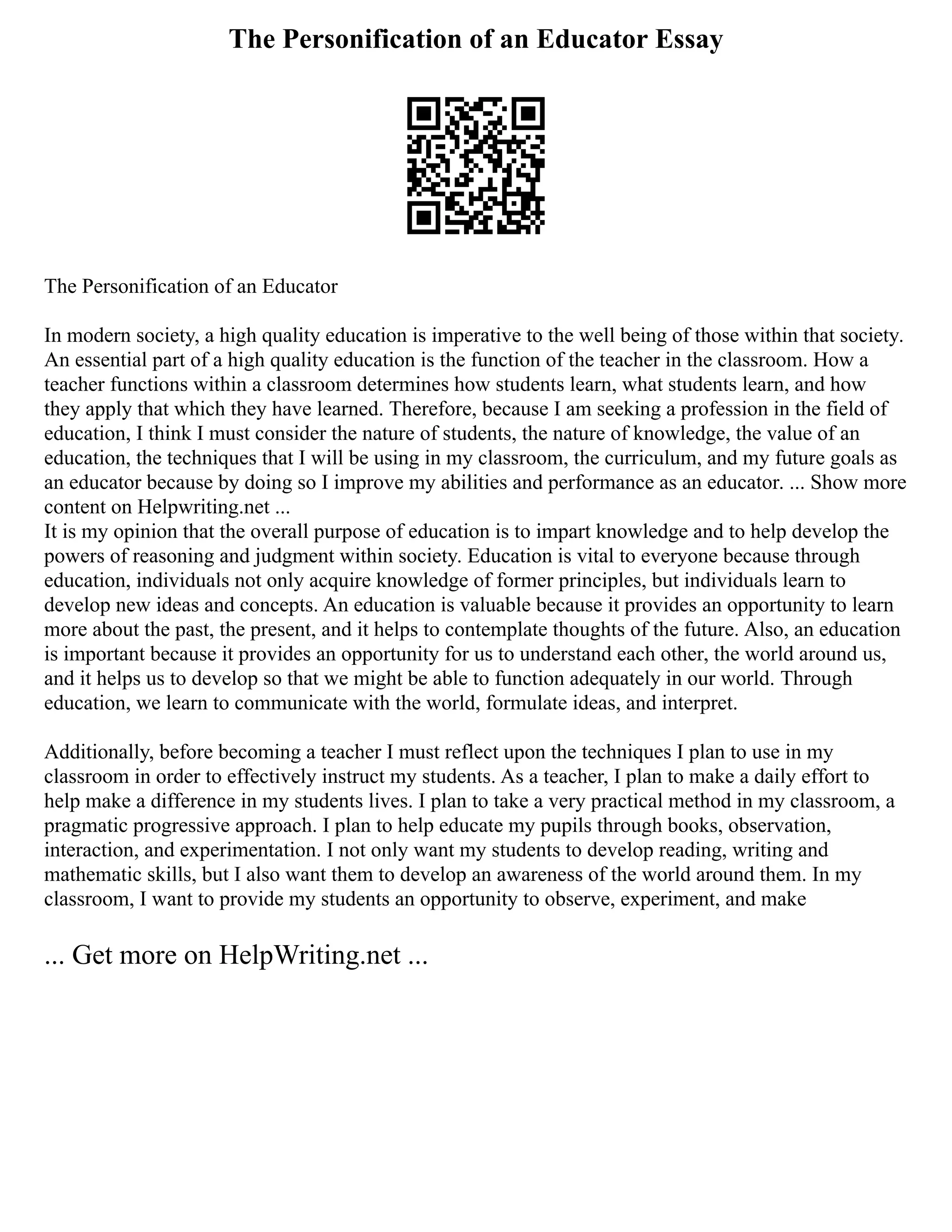 The Personification of an Educator Essay
The Personification of an Educator
In modern society, a high quality education is imperative to the well being of those within that society.
An essential part of a high quality education is the function of the teacher in the classroom. How a
teacher functions within a classroom determines how students learn, what students learn, and how
they apply that which they have learned. Therefore, because I am seeking a profession in the field of
education, I think I must consider the nature of students, the nature of knowledge, the value of an
education, the techniques that I will be using in my classroom, the curriculum, and my future goals as
an educator because by doing so I improve my abilities and performance as an educator. ... Show more
content on Helpwriting.net ...
It is my opinion that the overall purpose of education is to impart knowledge and to help develop the
powers of reasoning and judgment within society. Education is vital to everyone because through
education, individuals not only acquire knowledge of former principles, but individuals learn to
develop new ideas and concepts. An education is valuable because it provides an opportunity to learn
more about the past, the present, and it helps to contemplate thoughts of the future. Also, an education
is important because it provides an opportunity for us to understand each other, the world around us,
and it helps us to develop so that we might be able to function adequately in our world. Through
education, we learn to communicate with the world, formulate ideas, and interpret.
Additionally, before becoming a teacher I must reflect upon the techniques I plan to use in my
classroom in order to effectively instruct my students. As a teacher, I plan to make a daily effort to
help make a difference in my students lives. I plan to take a very practical method in my classroom, a
pragmatic progressive approach. I plan to help educate my pupils through books, observation,
interaction, and experimentation. I not only want my students to develop reading, writing and
mathematic skills, but I also want them to develop an awareness of the world around them. In my
classroom, I want to provide my students an opportunity to observe, experiment, and make
... Get more on HelpWriting.net ...
 
