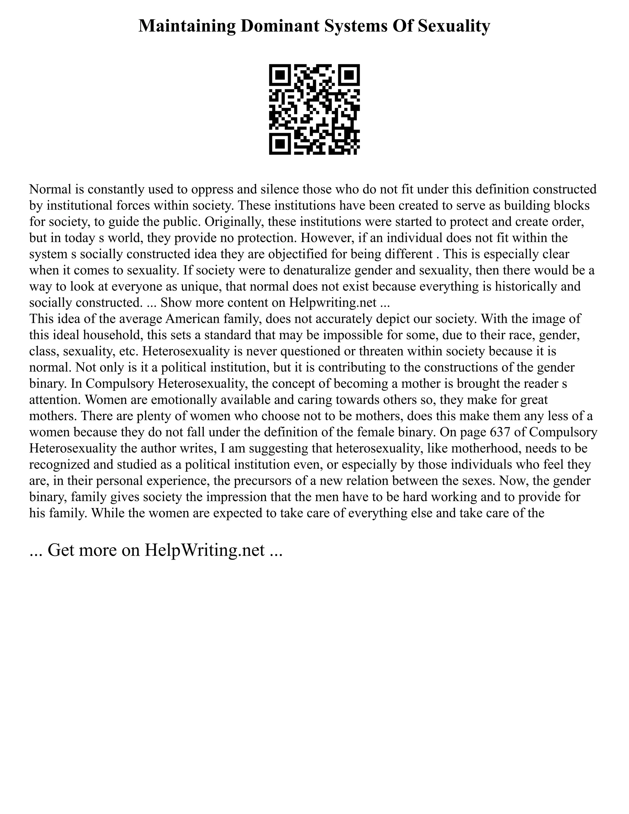 Maintaining Dominant Systems Of Sexuality
Normal is constantly used to oppress and silence those who do not fit under this definition constructed
by institutional forces within society. These institutions have been created to serve as building blocks
for society, to guide the public. Originally, these institutions were started to protect and create order,
but in today s world, they provide no protection. However, if an individual does not fit within the
system s socially constructed idea they are objectified for being different . This is especially clear
when it comes to sexuality. If society were to denaturalize gender and sexuality, then there would be a
way to look at everyone as unique, that normal does not exist because everything is historically and
socially constructed. ... Show more content on Helpwriting.net ...
This idea of the average American family, does not accurately depict our society. With the image of
this ideal household, this sets a standard that may be impossible for some, due to their race, gender,
class, sexuality, etc. Heterosexuality is never questioned or threaten within society because it is
normal. Not only is it a political institution, but it is contributing to the constructions of the gender
binary. In Compulsory Heterosexuality, the concept of becoming a mother is brought the reader s
attention. Women are emotionally available and caring towards others so, they make for great
mothers. There are plenty of women who choose not to be mothers, does this make them any less of a
women because they do not fall under the definition of the female binary. On page 637 of Compulsory
Heterosexuality the author writes, I am suggesting that heterosexuality, like motherhood, needs to be
recognized and studied as a political institution even, or especially by those individuals who feel they
are, in their personal experience, the precursors of a new relation between the sexes. Now, the gender
binary, family gives society the impression that the men have to be hard working and to provide for
his family. While the women are expected to take care of everything else and take care of the
... Get more on HelpWriting.net ...
 