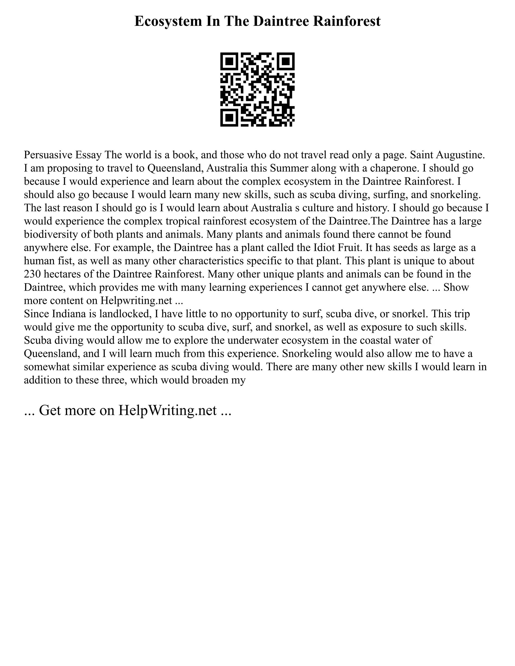 Ecosystem In The Daintree Rainforest
Persuasive Essay The world is a book, and those who do not travel read only a page. Saint Augustine.
I am proposing to travel to Queensland, Australia this Summer along with a chaperone. I should go
because I would experience and learn about the complex ecosystem in the Daintree Rainforest. I
should also go because I would learn many new skills, such as scuba diving, surfing, and snorkeling.
The last reason I should go is I would learn about Australia s culture and history. I should go because I
would experience the complex tropical rainforest ecosystem of the Daintree.The Daintree has a large
biodiversity of both plants and animals. Many plants and animals found there cannot be found
anywhere else. For example, the Daintree has a plant called the Idiot Fruit. It has seeds as large as a
human fist, as well as many other characteristics specific to that plant. This plant is unique to about
230 hectares of the Daintree Rainforest. Many other unique plants and animals can be found in the
Daintree, which provides me with many learning experiences I cannot get anywhere else. ... Show
more content on Helpwriting.net ...
Since Indiana is landlocked, I have little to no opportunity to surf, scuba dive, or snorkel. This trip
would give me the opportunity to scuba dive, surf, and snorkel, as well as exposure to such skills.
Scuba diving would allow me to explore the underwater ecosystem in the coastal water of
Queensland, and I will learn much from this experience. Snorkeling would also allow me to have a
somewhat similar experience as scuba diving would. There are many other new skills I would learn in
addition to these three, which would broaden my
... Get more on HelpWriting.net ...
 