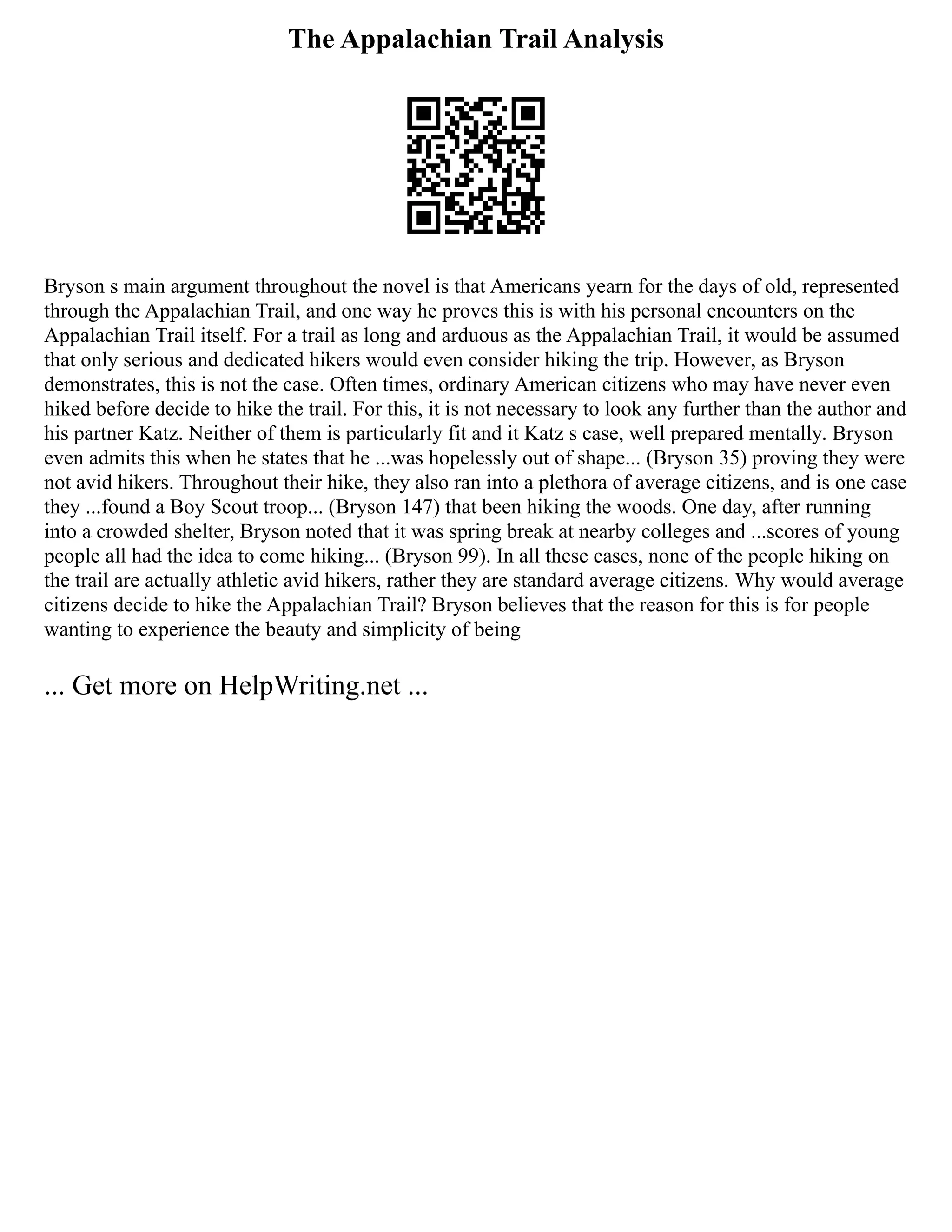 The Appalachian Trail Analysis
Bryson s main argument throughout the novel is that Americans yearn for the days of old, represented
through the Appalachian Trail, and one way he proves this is with his personal encounters on the
Appalachian Trail itself. For a trail as long and arduous as the Appalachian Trail, it would be assumed
that only serious and dedicated hikers would even consider hiking the trip. However, as Bryson
demonstrates, this is not the case. Often times, ordinary American citizens who may have never even
hiked before decide to hike the trail. For this, it is not necessary to look any further than the author and
his partner Katz. Neither of them is particularly fit and it Katz s case, well prepared mentally. Bryson
even admits this when he states that he ...was hopelessly out of shape... (Bryson 35) proving they were
not avid hikers. Throughout their hike, they also ran into a plethora of average citizens, and is one case
they ...found a Boy Scout troop... (Bryson 147) that been hiking the woods. One day, after running
into a crowded shelter, Bryson noted that it was spring break at nearby colleges and ...scores of young
people all had the idea to come hiking... (Bryson 99). In all these cases, none of the people hiking on
the trail are actually athletic avid hikers, rather they are standard average citizens. Why would average
citizens decide to hike the Appalachian Trail? Bryson believes that the reason for this is for people
wanting to experience the beauty and simplicity of being
... Get more on HelpWriting.net ...
 