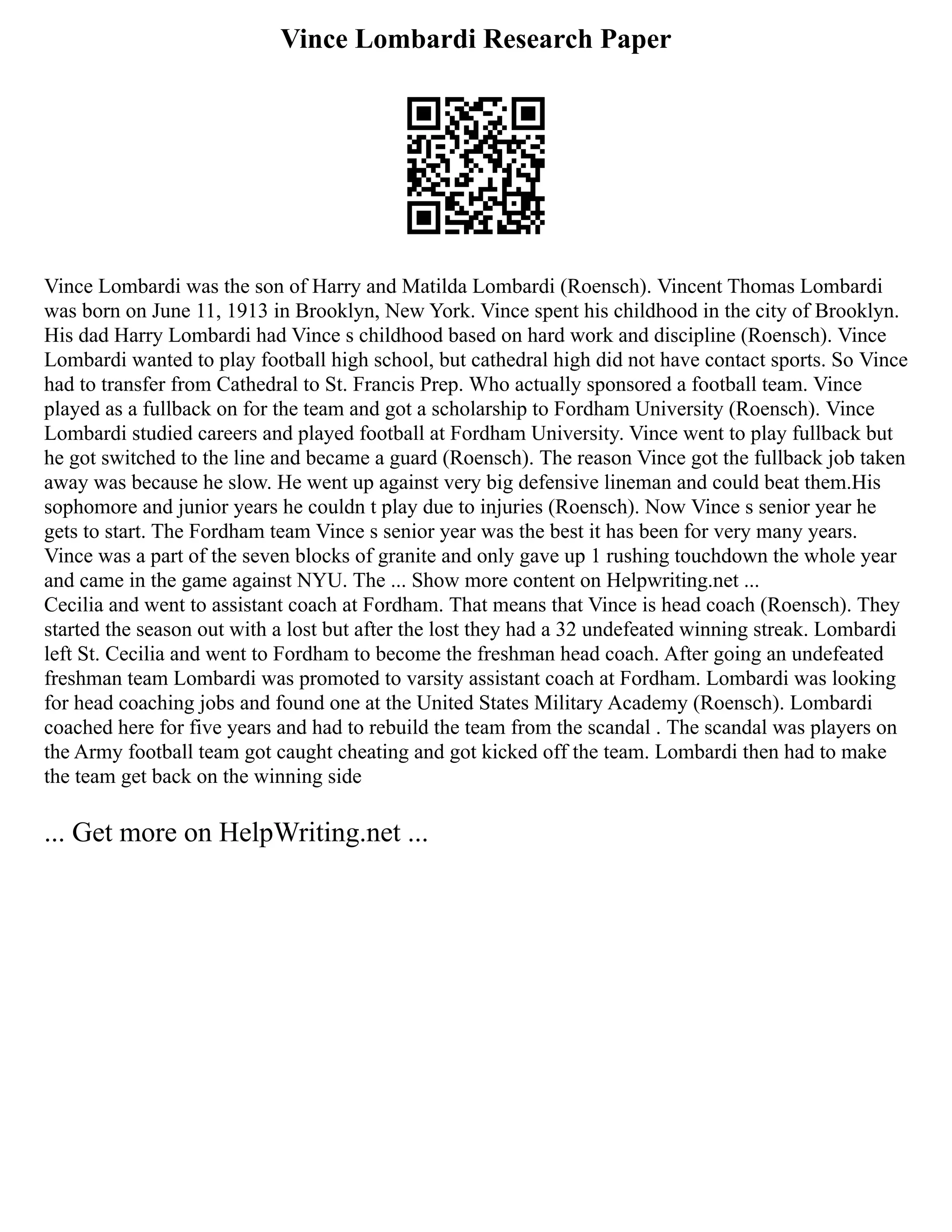 Vince Lombardi Research Paper
Vince Lombardi was the son of Harry and Matilda Lombardi (Roensch). Vincent Thomas Lombardi
was born on June 11, 1913 in Brooklyn, New York. Vince spent his childhood in the city of Brooklyn.
His dad Harry Lombardi had Vince s childhood based on hard work and discipline (Roensch). Vince
Lombardi wanted to play football high school, but cathedral high did not have contact sports. So Vince
had to transfer from Cathedral to St. Francis Prep. Who actually sponsored a football team. Vince
played as a fullback on for the team and got a scholarship to Fordham University (Roensch). Vince
Lombardi studied careers and played football at Fordham University. Vince went to play fullback but
he got switched to the line and became a guard (Roensch). The reason Vince got the fullback job taken
away was because he slow. He went up against very big defensive lineman and could beat them.His
sophomore and junior years he couldn t play due to injuries (Roensch). Now Vince s senior year he
gets to start. The Fordham team Vince s senior year was the best it has been for very many years.
Vince was a part of the seven blocks of granite and only gave up 1 rushing touchdown the whole year
and came in the game against NYU. The ... Show more content on Helpwriting.net ...
Cecilia and went to assistant coach at Fordham. That means that Vince is head coach (Roensch). They
started the season out with a lost but after the lost they had a 32 undefeated winning streak. Lombardi
left St. Cecilia and went to Fordham to become the freshman head coach. After going an undefeated
freshman team Lombardi was promoted to varsity assistant coach at Fordham. Lombardi was looking
for head coaching jobs and found one at the United States Military Academy (Roensch). Lombardi
coached here for five years and had to rebuild the team from the scandal . The scandal was players on
the Army football team got caught cheating and got kicked off the team. Lombardi then had to make
the team get back on the winning side
... Get more on HelpWriting.net ...
 