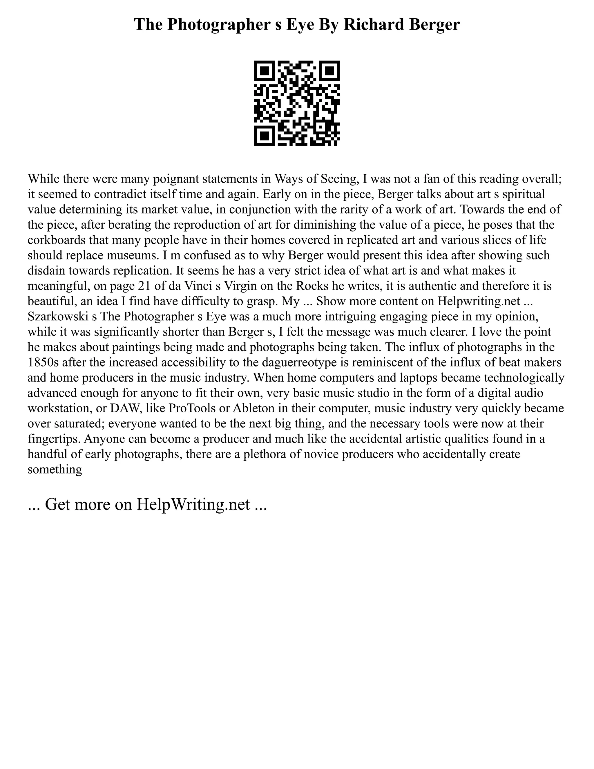The Photographer s Eye By Richard Berger
While there were many poignant statements in Ways of Seeing, I was not a fan of this reading overall;
it seemed to contradict itself time and again. Early on in the piece, Berger talks about art s spiritual
value determining its market value, in conjunction with the rarity of a work of art. Towards the end of
the piece, after berating the reproduction of art for diminishing the value of a piece, he poses that the
corkboards that many people have in their homes covered in replicated art and various slices of life
should replace museums. I m confused as to why Berger would present this idea after showing such
disdain towards replication. It seems he has a very strict idea of what art is and what makes it
meaningful, on page 21 of da Vinci s Virgin on the Rocks he writes, it is authentic and therefore it is
beautiful, an idea I find have difficulty to grasp. My ... Show more content on Helpwriting.net ...
Szarkowski s The Photographer s Eye was a much more intriguing engaging piece in my opinion,
while it was significantly shorter than Berger s, I felt the message was much clearer. I love the point
he makes about paintings being made and photographs being taken. The influx of photographs in the
1850s after the increased accessibility to the daguerreotype is reminiscent of the influx of beat makers
and home producers in the music industry. When home computers and laptops became technologically
advanced enough for anyone to fit their own, very basic music studio in the form of a digital audio
workstation, or DAW, like ProTools or Ableton in their computer, music industry very quickly became
over saturated; everyone wanted to be the next big thing, and the necessary tools were now at their
fingertips. Anyone can become a producer and much like the accidental artistic qualities found in a
handful of early photographs, there are a plethora of novice producers who accidentally create
something
... Get more on HelpWriting.net ...
 