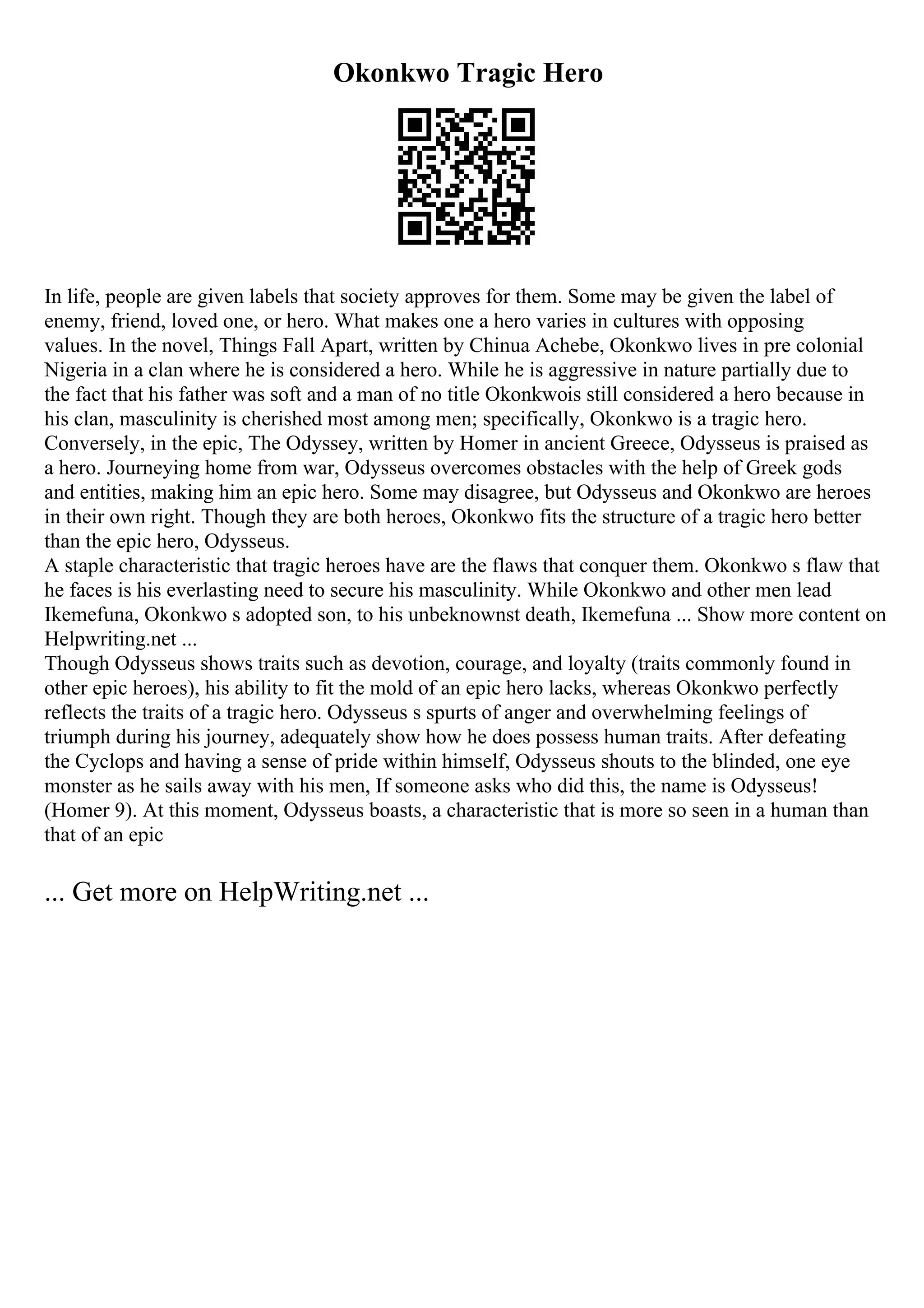 Okonkwo Tragic Hero
In life, people are given labels that society approves for them. Some may be given the label of
enemy, friend, loved one, or hero. What makes one a hero varies in cultures with opposing
values. In the novel, Things Fall Apart, written by Chinua Achebe, Okonkwo lives in pre colonial
Nigeria in a clan where he is considered a hero. While he is aggressive in nature partially due to
the fact that his father was soft and a man of no title Okonkwois still considered a hero because in
his clan, masculinity is cherished most among men; specifically, Okonkwo is a tragic hero.
Conversely, in the epic, The Odyssey, written by Homer in ancient Greece, Odysseus is praised as
a hero. Journeying home from war, Odysseus overcomes obstacles with the help of Greek gods
and entities, making him an epic hero. Some may disagree, but Odysseus and Okonkwo are heroes
in their own right. Though they are both heroes, Okonkwo fits the structure of a tragic hero better
than the epic hero, Odysseus.
A staple characteristic that tragic heroes have are the flaws that conquer them. Okonkwo s flaw that
he faces is his everlasting need to secure his masculinity. While Okonkwo and other men lead
Ikemefuna, Okonkwo s adopted son, to his unbeknownst death, Ikemefuna ... Show more content on
Helpwriting.net ...
Though Odysseus shows traits such as devotion, courage, and loyalty (traits commonly found in
other epic heroes), his ability to fit the mold of an epic hero lacks, whereas Okonkwo perfectly
reflects the traits of a tragic hero. Odysseus s spurts of anger and overwhelming feelings of
triumph during his journey, adequately show how he does possess human traits. After defeating
the Cyclops and having a sense of pride within himself, Odysseus shouts to the blinded, one eye
monster as he sails away with his men, If someone asks who did this, the name is Odysseus!
(Homer 9). At this moment, Odysseus boasts, a characteristic that is more so seen in a human than
that of an epic
... Get more on HelpWriting.net ...
 