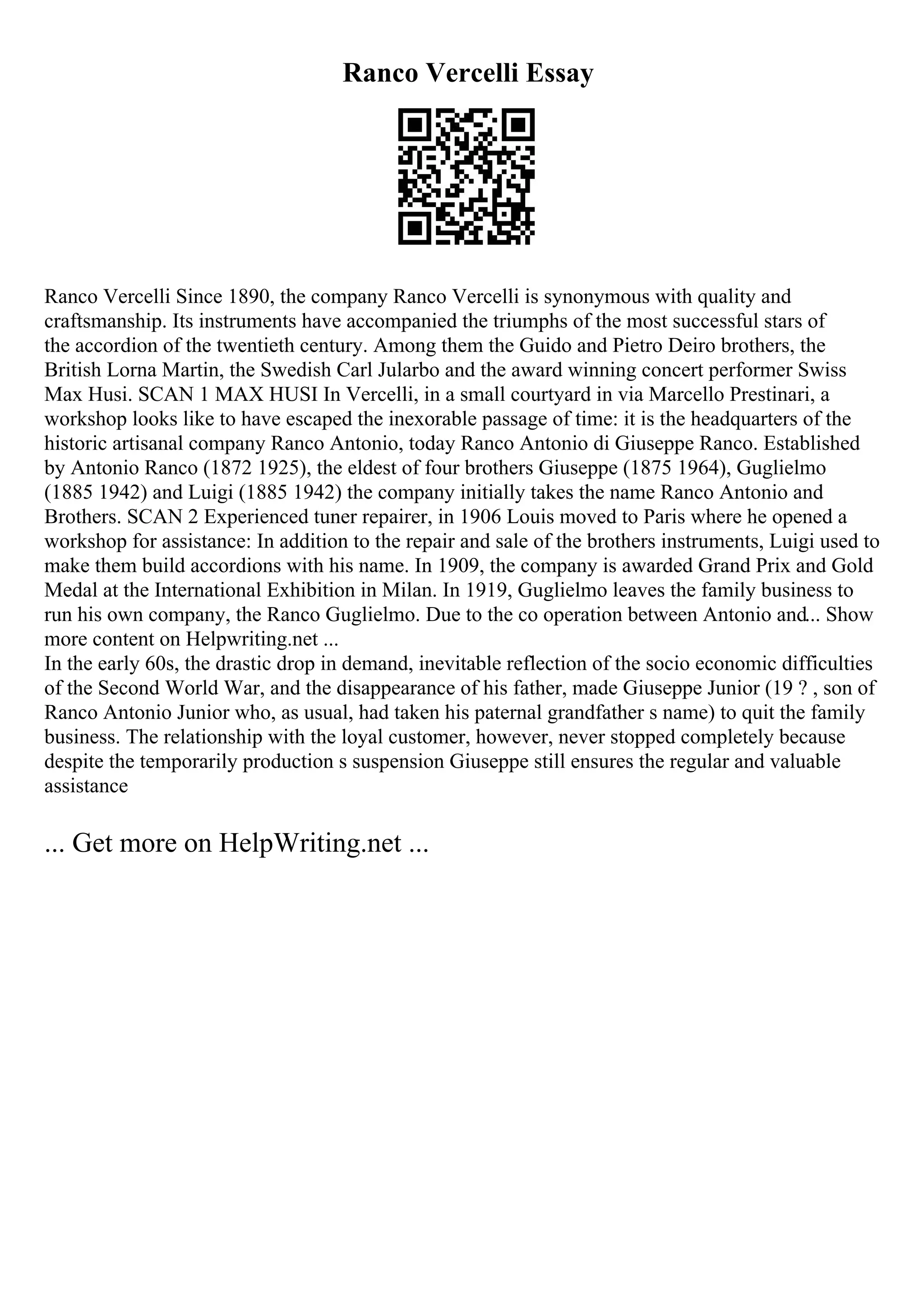 Ranco Vercelli Essay
Ranco Vercelli Since 1890, the company Ranco Vercelli is synonymous with quality and
craftsmanship. Its instruments have accompanied the triumphs of the most successful stars of
the accordion of the twentieth century. Among them the Guido and Pietro Deiro brothers, the
British Lorna Martin, the Swedish Carl Jularbo and the award winning concert performer Swiss
Max Husi. SCAN 1 MAX HUSI In Vercelli, in a small courtyard in via Marcello Prestinari, a
workshop looks like to have escaped the inexorable passage of time: it is the headquarters of the
historic artisanal company Ranco Antonio, today Ranco Antonio di Giuseppe Ranco. Established
by Antonio Ranco (1872 1925), the eldest of four brothers Giuseppe (1875 1964), Guglielmo
(1885 1942) and Luigi (1885 1942) the company initially takes the name Ranco Antonio and
Brothers. SCAN 2 Experienced tuner repairer, in 1906 Louis moved to Paris where he opened a
workshop for assistance: In addition to the repair and sale of the brothers instruments, Luigi used to
make them build accordions with his name. In 1909, the company is awarded Grand Prix and Gold
Medal at the International Exhibition in Milan. In 1919, Guglielmo leaves the family business to
run his own company, the Ranco Guglielmo. Due to the co operation between Antonio and... Show
more content on Helpwriting.net ...
In the early 60s, the drastic drop in demand, inevitable reflection of the socio economic difficulties
of the Second World War, and the disappearance of his father, made Giuseppe Junior (19 ? , son of
Ranco Antonio Junior who, as usual, had taken his paternal grandfather s name) to quit the family
business. The relationship with the loyal customer, however, never stopped completely because
despite the temporarily production s suspension Giuseppe still ensures the regular and valuable
assistance
... Get more on HelpWriting.net ...
 