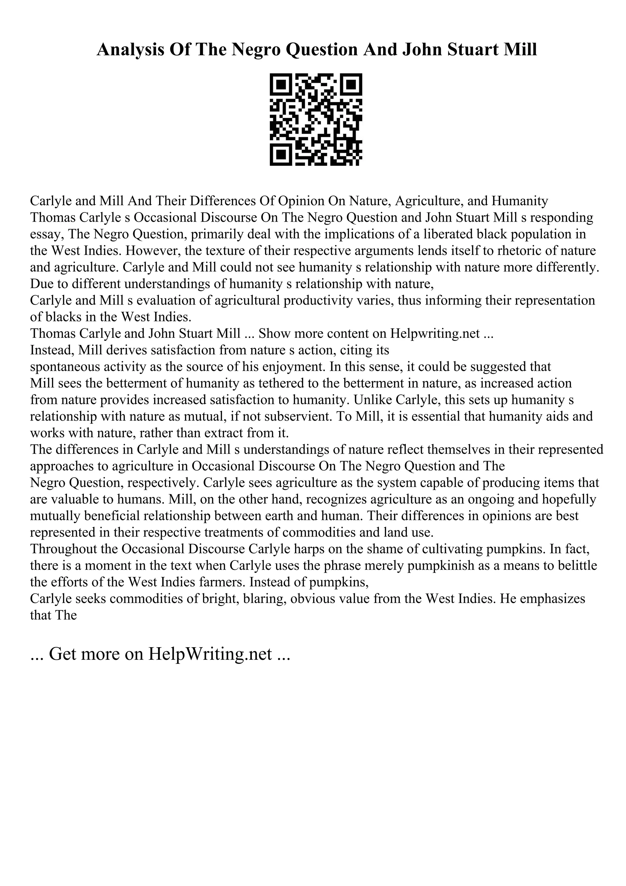 Analysis Of The Negro Question And John Stuart Mill
Carlyle and Mill And Their Differences Of Opinion On Nature, Agriculture, and Humanity
Thomas Carlyle s Occasional Discourse On The Negro Question and John Stuart Mill s responding
essay, The Negro Question, primarily deal with the implications of a liberated black population in
the West Indies. However, the texture of their respective arguments lends itself to rhetoric of nature
and agriculture. Carlyle and Mill could not see humanity s relationship with nature more differently.
Due to different understandings of humanity s relationship with nature,
Carlyle and Mill s evaluation of agricultural productivity varies, thus informing their representation
of blacks in the West Indies.
Thomas Carlyle and John Stuart Mill ... Show more content on Helpwriting.net ...
Instead, Mill derives satisfaction from nature s action, citing its
spontaneous activity as the source of his enjoyment. In this sense, it could be suggested that
Mill sees the betterment of humanity as tethered to the betterment in nature, as increased action
from nature provides increased satisfaction to humanity. Unlike Carlyle, this sets up humanity s
relationship with nature as mutual, if not subservient. To Mill, it is essential that humanity aids and
works with nature, rather than extract from it.
The differences in Carlyle and Mill s understandings of nature reflect themselves in their represented
approaches to agriculture in Occasional Discourse On The Negro Question and The
Negro Question, respectively. Carlyle sees agriculture as the system capable of producing items that
are valuable to humans. Mill, on the other hand, recognizes agriculture as an ongoing and hopefully
mutually beneficial relationship between earth and human. Their differences in opinions are best
represented in their respective treatments of commodities and land use.
Throughout the Occasional Discourse Carlyle harps on the shame of cultivating pumpkins. In fact,
there is a moment in the text when Carlyle uses the phrase merely pumpkinish as a means to belittle
the efforts of the West Indies farmers. Instead of pumpkins,
Carlyle seeks commodities of bright, blaring, obvious value from the West Indies. He emphasizes
that The
... Get more on HelpWriting.net ...
 